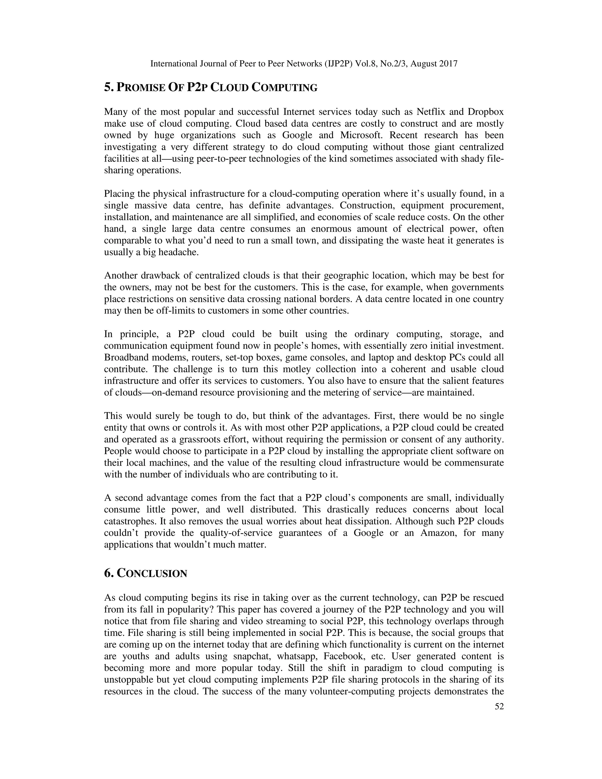 International Journal of Peer to Peer Networks (IJP2P) Vol.8, No.2/3, August 2017
52
5. PROMISE OF P2P CLOUD COMPUTING
Many of the most popular and successful Internet services today such as Netflix and Dropbox
make use of cloud computing. Cloud based data centres are costly to construct and are mostly
owned by huge organizations such as Google and Microsoft. Recent research has been
investigating a very different strategy to do cloud computing without those giant centralized
facilities at all—using peer-to-peer technologies of the kind sometimes associated with shady file-
sharing operations.
Placing the physical infrastructure for a cloud-computing operation where it’s usually found, in a
single massive data centre, has definite advantages. Construction, equipment procurement,
installation, and maintenance are all simplified, and economies of scale reduce costs. On the other
hand, a single large data centre consumes an enormous amount of electrical power, often
comparable to what you’d need to run a small town, and dissipating the waste heat it generates is
usually a big headache.
Another drawback of centralized clouds is that their geographic location, which may be best for
the owners, may not be best for the customers. This is the case, for example, when governments
place restrictions on sensitive data crossing national borders. A data centre located in one country
may then be off-limits to customers in some other countries.
In principle, a P2P cloud could be built using the ordinary computing, storage, and
communication equipment found now in people’s homes, with essentially zero initial investment.
Broadband modems, routers, set-top boxes, game consoles, and laptop and desktop PCs could all
contribute. The challenge is to turn this motley collection into a coherent and usable cloud
infrastructure and offer its services to customers. You also have to ensure that the salient features
of clouds—on-demand resource provisioning and the metering of service—are maintained.
This would surely be tough to do, but think of the advantages. First, there would be no single
entity that owns or controls it. As with most other P2P applications, a P2P cloud could be created
and operated as a grassroots effort, without requiring the permission or consent of any authority.
People would choose to participate in a P2P cloud by installing the appropriate client software on
their local machines, and the value of the resulting cloud infrastructure would be commensurate
with the number of individuals who are contributing to it.
A second advantage comes from the fact that a P2P cloud’s components are small, individually
consume little power, and well distributed. This drastically reduces concerns about local
catastrophes. It also removes the usual worries about heat dissipation. Although such P2P clouds
couldn’t provide the quality-of-service guarantees of a Google or an Amazon, for many
applications that wouldn’t much matter.
6. CONCLUSION
As cloud computing begins its rise in taking over as the current technology, can P2P be rescued
from its fall in popularity? This paper has covered a journey of the P2P technology and you will
notice that from file sharing and video streaming to social P2P, this technology overlaps through
time. File sharing is still being implemented in social P2P. This is because, the social groups that
are coming up on the internet today that are defining which functionality is current on the internet
are youths and adults using snapchat, whatsapp, Facebook, etc. User generated content is
becoming more and more popular today. Still the shift in paradigm to cloud computing is
unstoppable but yet cloud computing implements P2P file sharing protocols in the sharing of its
resources in the cloud. The success of the many volunteer-computing projects demonstrates the
 