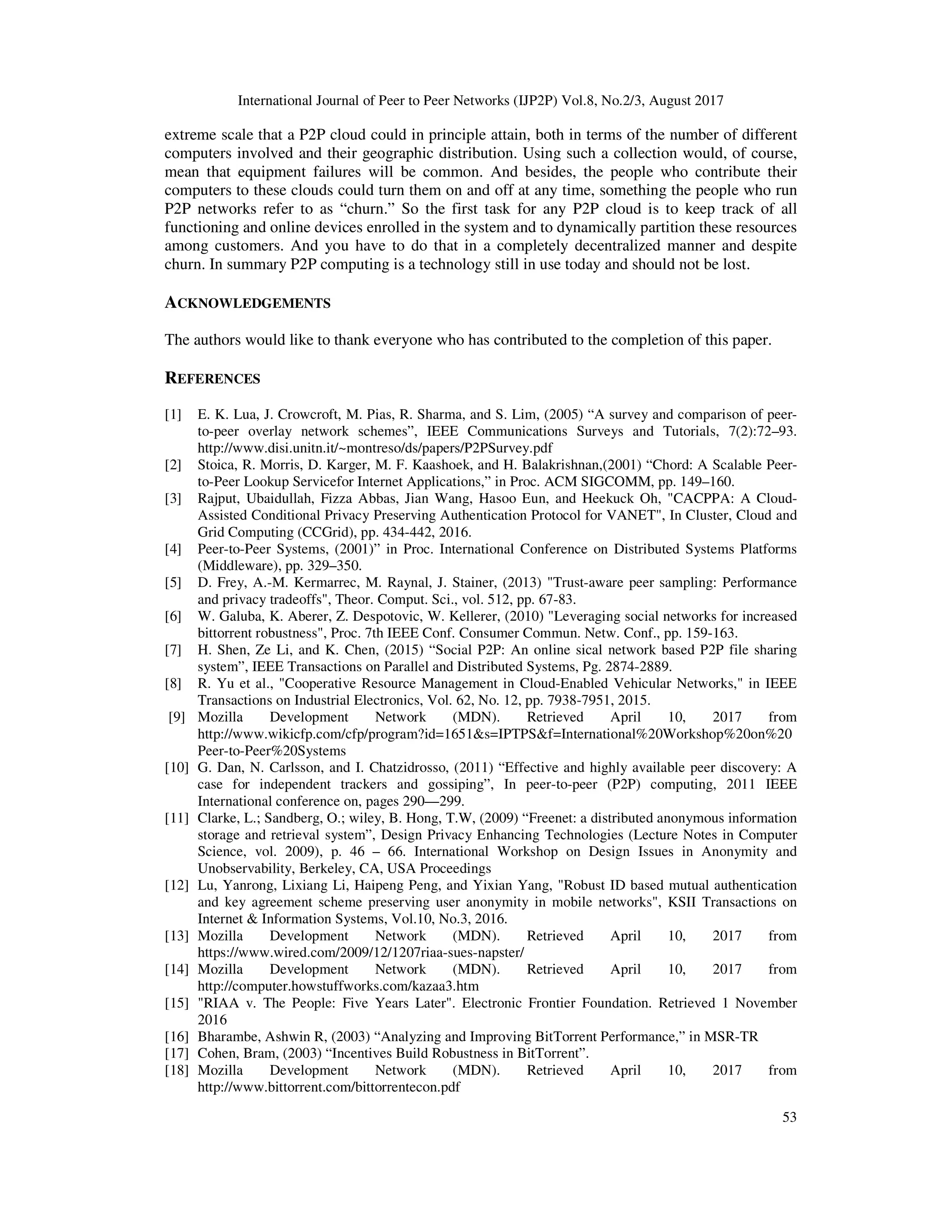 International Journal of Peer to Peer Networks (IJP2P) Vol.8, No.2/3, August 2017
53
extreme scale that a P2P cloud could in principle attain, both in terms of the number of different
computers involved and their geographic distribution. Using such a collection would, of course,
mean that equipment failures will be common. And besides, the people who contribute their
computers to these clouds could turn them on and off at any time, something the people who run
P2P networks refer to as “churn.” So the first task for any P2P cloud is to keep track of all
functioning and online devices enrolled in the system and to dynamically partition these resources
among customers. And you have to do that in a completely decentralized manner and despite
churn. In summary P2P computing is a technology still in use today and should not be lost.
ACKNOWLEDGEMENTS
The authors would like to thank everyone who has contributed to the completion of this paper.
REFERENCES
[1] E. K. Lua, J. Crowcroft, M. Pias, R. Sharma, and S. Lim, (2005) “A survey and comparison of peer-
to-peer overlay network schemes”, IEEE Communications Surveys and Tutorials, 7(2):72–93.
http://www.disi.unitn.it/~montreso/ds/papers/P2PSurvey.pdf
[2] Stoica, R. Morris, D. Karger, M. F. Kaashoek, and H. Balakrishnan,(2001) “Chord: A Scalable Peer-
to-Peer Lookup Servicefor Internet Applications,” in Proc. ACM SIGCOMM, pp. 149–160.
[3] Rajput, Ubaidullah, Fizza Abbas, Jian Wang, Hasoo Eun, and Heekuck Oh, "CACPPA: A Cloud-
Assisted Conditional Privacy Preserving Authentication Protocol for VANET", In Cluster, Cloud and
Grid Computing (CCGrid), pp. 434-442, 2016.
[4] Peer-to-Peer Systems, (2001)” in Proc. International Conference on Distributed Systems Platforms
(Middleware), pp. 329–350.
[5] D. Frey, A.-M. Kermarrec, M. Raynal, J. Stainer, (2013) "Trust-aware peer sampling: Performance
and privacy tradeoffs", Theor. Comput. Sci., vol. 512, pp. 67-83.
[6] W. Galuba, K. Aberer, Z. Despotovic, W. Kellerer, (2010) "Leveraging social networks for increased
bittorrent robustness", Proc. 7th IEEE Conf. Consumer Commun. Netw. Conf., pp. 159-163.
[7] H. Shen, Ze Li, and K. Chen, (2015) “Social P2P: An online sical network based P2P file sharing
system”, IEEE Transactions on Parallel and Distributed Systems, Pg. 2874-2889.
[8] R. Yu et al., "Cooperative Resource Management in Cloud-Enabled Vehicular Networks," in IEEE
Transactions on Industrial Electronics, Vol. 62, No. 12, pp. 7938-7951, 2015.
[9] Mozilla Development Network (MDN). Retrieved April 10, 2017 from
http://www.wikicfp.com/cfp/program?id=1651&s=IPTPS&f=International%20Workshop%20on%20
Peer-to-Peer%20Systems
[10] G. Dan, N. Carlsson, and I. Chatzidrosso, (2011) “Effective and highly available peer discovery: A
case for independent trackers and gossiping”, In peer-to-peer (P2P) computing, 2011 IEEE
International conference on, pages 290—299.
[11] Clarke, L.; Sandberg, O.; wiley, B. Hong, T.W, (2009) “Freenet: a distributed anonymous information
storage and retrieval system”, Design Privacy Enhancing Technologies (Lecture Notes in Computer
Science, vol. 2009), p. 46 – 66. International Workshop on Design Issues in Anonymity and
Unobservability, Berkeley, CA, USA Proceedings
[12] Lu, Yanrong, Lixiang Li, Haipeng Peng, and Yixian Yang, "Robust ID based mutual authentication
and key agreement scheme preserving user anonymity in mobile networks", KSII Transactions on
Internet & Information Systems, Vol.10, No.3, 2016.
[13] Mozilla Development Network (MDN). Retrieved April 10, 2017 from
https://www.wired.com/2009/12/1207riaa-sues-napster/
[14] Mozilla Development Network (MDN). Retrieved April 10, 2017 from
http://computer.howstuffworks.com/kazaa3.htm
[15] "RIAA v. The People: Five Years Later". Electronic Frontier Foundation. Retrieved 1 November
2016
[16] Bharambe, Ashwin R, (2003) “Analyzing and Improving BitTorrent Performance,” in MSR-TR
[17] Cohen, Bram, (2003) “Incentives Build Robustness in BitTorrent”.
[18] Mozilla Development Network (MDN). Retrieved April 10, 2017 from
http://www.bittorrent.com/bittorrentecon.pdf
 