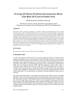 International Journal of Peer to Peer Networks (IJP2P) Vol.8, No.2/3, August 2017
DOI : 10.5121/ijp2p.2017.8304 45
FUTURE OF PEER-TO-PEER TECHNOLOGY WITH
THE RISE OF CLOUD COMPUTING
Phillip Kisembe1
and Wilson Jeberson2
1
All Nations University College, Koforidua, Eastern Region, Ghana
2
Department of Computer Science & Engineering, SHUATS, Allahabad, India
ABSTRACT
Peer-to-Peer (P2P) networking emerged as a disruptive business model displacing the server based
networks within a point in time.P2P technologies are on the edge of becoming all-purpose in developing
several applications for social networking. In the past seventeen years, research on P2P computing and
systems has received enormous amount of attention in the areas of academia and the industry. P2P rose to
triumphant profit-making systems in the internet. It represents the best incarnation of the end to end
argument, the frequently disputed design philosophies that guided the design of the internet. The doubting
factor then is why is research on P2P computing now fading from the spotlight and suffering a nose dive
fall as dramatic as its rise to its popularity. This paper is going to capture a quick look at past results in
peer-to-peer computing with focus on understanding what led to its rise, what contributed to its commercial
success and what has led to its lack of interest. The insight of this paper introduces cloud computing as a
paradigm to peer-to-peer computing.
KEYWORDS
Peer-to-peer networking, social networking, and cloud computing
1. INTRODUCTION
17 years ago research on P2P systems has received a significant amount of attention in the
academic and industrial sectors. The main purpose of the P2P design is for peers to correspond on
the internet, without the need of new protocols on switches and routers in the internet core. In P2P
computing, nodes organize themselves as an overlay network, in which packet transmission on
each of the overlay links uses standard Internet protocols, that is Transmission Control Protocol
(TCP) and User Datagram Protocol (UDP). P2P file distribution systems allow nodes to
collaborate among each another so that very bulky files can be distributed from one node to
several receivers - gossiping. A file is divided into chunks, and nodes connect with one another in
a random mesh topology, exchanging these chunks using random gossiping. Research on P2P
systems began about 17 years ago and since its inception; it has gone through four major stages of
evolution.
The earliest stage paid attention on well-organized search protocols, either by using a distributed
hash table [1]-[3], or by using a gossip protocol. The second stage started around the year 2007,
when the research attention on P2P systems shifted towards optimizing protocols to transfer large
files. The third stage began around 2010 when live and on demand streaming protocols have
become the topic that attracted passionate research attention. The final stage is where we are now
which is P2P social networks [4]-[6]. These stages however have substantial overlaps in time. For
example mechanisms that distribute resources in P2P have started to receive attention from cloud
computing today.
 