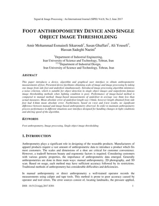 Signal & Image Processing : An International Journal (SIPIJ) Vol.8, No.3, June 2017
DOI : 10.5121/sipij.2017.8301 1
FOOT ANTHROPOMETRY DEVICE AND SINGLE
OBJECT IMAGE THRESHOLDING
Amir Mohammad Esmaieeli Sikaroudi1
, Sasan Ghaffari2
, Ali Yousefi3
,
Hassan Sadeghi Naeini4
1
Department of Industrial Engineering,
Iran University of Science and Technology, Tehran, Iran
2,3,4
Department of Industrial Design,
Iran University of Science and Technology, Tehran, Iran
ABSTRACT
This paper introduces a device, algorithm and graphical user interface to obtain anthropometric
measurements of foot. Presented device facilitates obtaining scale of image and image processing by taking
one image from side foot and underfoot simultaneously. Introduced image processing algorithm minimizes
a noise criterion, which is suitable for object detection in single object images and outperforms famous
image thresholding methods when lighting condition is poor. Performance of image-based method is
compared to manual method. Image-based measurements of underfoot in average was 4mm less than
actual measures. Mean absolute error of underfoot length was 1.6mm, however length obtained from side
foot had 4.4mm mean absolute error. Furthermore, based on t-test and f-test results, no significant
difference between manual and image-based anthropometry observed. In order to maintain anthropometry
process performance in different situations user interface designed for handling changes in light conditions
and altering speed of the algorithm.
KEYWORDS
Foot anthropometry, Image processing, Single object image thresholding
1. INTRODUCTION
Anthropometry plays a significant role in designing of the wearable products. Manufacturers of
apparel products require a vast amount of anthropometric data to introduce a product which fits
most customers. The scales and dimensions of a shoe are critical for customer convenience.
However, a tradeoff between beauty and ergonomic factors is required. Considering customers
with various genetic properties, the importance of anthropometric data emerged. Generally
anthropometries are done in three main ways: manual anthropometry, 2D photography, and 3D
scan. Based on usage, each method may have sufficient accuracy followed by its restrictions.
Traditional methods of anthropometry has considerable difficulties and deficiencies.
In manual anthropometry or direct anthropometry a well-trained operator records the
measurements using caliper and tape tools. This method is prone to poor accuracy caused by
operator and tool errors. The error sources consist of, locating landmarks, the pressure applied,
 
