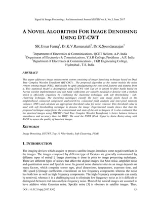 Signal & Image Processing : An International Journal (SIPIJ) Vol.8, No.3, June 2017
DOI : 10.5121/sipij.2017.8302 15
A NOVEL ALGORITHM FOR IMAGE DENOISING
USING DT-CWT
SK.Umar Faruq1
, Dr.K.V.Ramanaiah2
, Dr.K.Soundararajan3
1
Department of Electronics & Comminications, QCET Nellore, A.P, India
2
Department of Electronics & Comminications, Y.S.R College, Proddutur , A.P, India
3
Department of Electronics & Comminications , TKR Engineering College,
Hyderabad , T.S, India
ABSTRACT
This paper addresses image enhancement system consisting of image denoising technique based on Dual
Tree Complex Wavelet Transform (DT-CWT) . The proposed algorithm at the outset models the noisy
remote sensing image (NRSI) statistically by aptly amalgamating the structural features and textures from
it. This statistical model is decomposed using DTCWT with Tap-10 or length-10 filter banks based on
Farras wavelet implementation and sub band coefficients are suitably modeled to denoise with a method
which is efficiently organized by combining the clustering techniques with soft thresholding - soft-
clustering technique. The clustering techniques classify the noisy and image pixels based on the
neighborhood connected component analysis(CCA), connected pixel analysis and inter-pixel intensity
variance (IPIV) and calculate an appropriate threshold value for noise removal. This threshold value is
used with soft thresholding technique to denoise the image .Experimental results shows that that the
proposed technique outperforms the conventional and state-of-the-art techniques .It is also evaluated that
the denoised images using DTCWT (Dual Tree Complex Wavelet Transform) is better balance between
smoothness and accuracy than the DWT.. We used the PSNR (Peak Signal to Noise Ratio) along with
RMSE to assess the quality of denoised images.
KEYWORDS
Image Denoising, DTCWT, Tap-10 Filter banks, Soft-Clustering, PSNR
1. INTRODUCTION
The imaging devices which acquire or process satellite images introduce some negativeartifacts in
the images. The images composed by different type of Devices are generally contaminated by
different types of noise[1]. Image denoising is done in prior to image processing techniques.
There are different types of noises that affect the digital images like Shot noise, amplifier noise
and quantization noise and Speckle noise. In general noise characteristics in an image depends on
many factors, which comprise sensor type, pixel dimensions, temperature, exposure time, and
ISO speed [2].Image coefficients concentrate on low frequency components whereas the noise
has both low as well as high frequency components. The high-frequency components can easily
be removed, whereas it is a challenging task to eliminate low frequency noise as it is difficult to
distinguish between real data and low-frequency noise. Most of the natural images are assumed to
have additive white Gaussian noise. Speckle noise [3] is observes in satellite images. Thus,
 