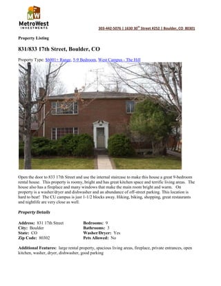 Property Listing<br />831/833 17th Street, Boulder, CO<br />Property Type: $6001+ Range, 5-9 Bedroom, West Campus - The Hill<br />Open the door to 833 17th Street and use the internal staircase to make this house a great 9-bedroom rental house.  This property is roomy, bright and has great kitchen space and terrific living areas.  The house also has a fireplace and many windows that make the main room bright and warm.   On property is a washer/dryer and dishwasher and an abundance of off-street parking. This location is hard to beat!  The CU campus is just 1-1/2 blocks away. Hiking, biking, shopping, great restaurants and nightlife are very close as well.<br />Property Details<br />Address:  831 17th StreetBedrooms:  9<br />City:  BoulderBathrooms:  3<br />State:  COWasher/Dryer:  Yes<br />Zip Code:  80302Pets Allowed:  No<br />Additional Features:  large rental property, spacious living areas, fireplace, private entrances, open kitchen, washer, dryer, dishwasher, good parking<br />