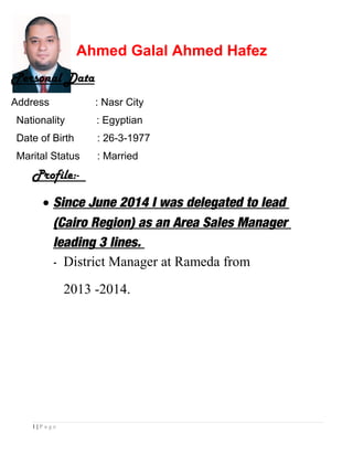 Ahmed Galal Ahmed Hafez
Profile:-
• Since June 2014 I was delegated to lead
(Cairo Region) as an Area Sales Manager
leading 3 lines.
- District Manager at Rameda from
2013 -2014.
1 | P a g e
Personal Data
Address : Nasr City
Nationality : Egyptian
Date of Birth : 26-3-1977
Marital Status : Married
 