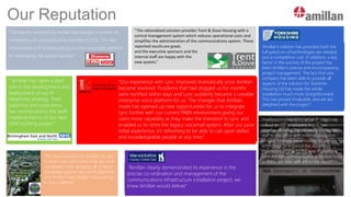 Our Reputation
“The solution provided by Amillan has brought a number of
immediate cost and productivity benefits to DSGi. The new
infrastructure is IP enabled giving us a future proofed platform
for developing new branch services.”
“The rationalised solution provides Trent & Dove Housing with a
central management system which reduces operational costs and
simplifies the administration of the communications system. These
reported results are great,
and the executive sponsors and the
internal staff are happy with the
new system,”
“ Amillan has taken a lead
role in the development and
deployment of our IP
telephony strategy. Their
expertise and experience
has contributed to the swift
implementation of our new
LINK building project.”
“We have worked with Amillan for over
15 years now and in that time we have
completed many projects, all of which
are always against very strict deadlines
and Amillan have always measured up
to the challenge”
“Our experience with Lync improved dramatically once Amillan
became involved. Problems that had dogged us for months
were rectified within days and Lync suddenly became a useable
enterprise voice platform for us. The changes that Amillan
made has opened up new opportunities for us to integrate
Lync further with our current PABX environment giving our
users more capability as they make the transition to Lync and
enabled us to retire the legacy voicemail system. After our poor
initial experience, it's refreshing to be able to call upon skilled
and knowledgeable people at any time.”
“Amillan clearly demonstrated its experience in the
precise co-ordination and management of the
communications infrastructure installation project; we
knew Amillan would deliver.”
“Amillan’s solution has provided both the
full spectrum of technologies we needed,
and a competitive cost. In addition, a key
factor in the success of the project has
been Amillan’s precise and encompassing
project management. The fact that one
company has been able to provide all
aspects of the solution for Yorkshire
Housing Ltd has made the whole
installation much more straightforward.
This has proved invaluable, and we are
delighted with the project.”
“Amillan completed the initial IP telephony
rollout to 400 employees in just two
months, allowing the university to migrate
staff to the office with minimal disruption.
Moving forward, we’re looking to use
technology to enhance the student
experience, thanks to the new IP platform
from Amillan, communications services such
as these are now well within our reach.”
 