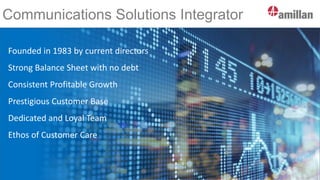 Communications Solutions Integrator
Founded in 1983 by current directors
Strong Balance Sheet with no debt
Consistent Profitable Growth
Prestigious Customer Base
Dedicated and Loyal Team
Ethos of Customer Care
 