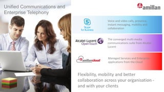 Unified Communications and
Enterprise Telephony
Flexibility, mobility and better
collaboration across your organisation -
and with your clients
OpenTouch
Voice and video calls, presence,
instant messaging, mobility and
collaboration
The converged multi-media
communications suite from Alcatel-
Lucent
Managed Services and Enterprise
applications from the Cloud
 