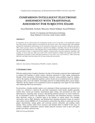 Computer Science & Engineering: An International Journal (CSEIJ), Vol.8, No.2, June 2018
DOI:10.5121/cseij.2018.8201 1
COMPARISON INTELLIGENT ELECTRONIC
ASSESSMENT WITH TRADITIONAL
ASSESSMENT FOR SUBJECTIVE EXAMS
ALaa Dhaifallah Alrehaili, Muazzam Ahmed Siddiqui, Seyed M Buhari
Faculty of computing and information technology,
King Abdulaziz University, Saudi Arabia, Jeddah
ABSTRACT
In education, the use of electronic (E) examination systems is not a novel idea, as E-examination systems
have been used to conduct objective assessments for the last few years. This research deals with randomly
designed E-examinations and proposes an E-assessment system that can be used for subjective questions.
This system assesses answers to subjective questions by finding a matching ratio for the keywords in
instructor and student answers. The matching ratio is achieved based on semantic and document similarity.
The assessment system is composed of four modules: preprocessing, keyword expansion, matching, and
grading. A survey and case study were used in the research design to validate the proposed system. The
examination assessment system will help instructors to save time, costs, and resources, while increasing
efficiency and improving the productivity of exam setting and assessments.
KEYWORDS
Subjective Assessments, E-Examination, WordNet, semantic similarity.
1. INTRODUCTION
With the rapid growth of modern education, the idea of E-learning system has been implemented
to enhance the teaching of online courses, allowing instructors to offer online examinations
through virtual classrooms. Electronic-learning overcomes many problems faced by students,
such as the expense of traditional academic courses. Exams are an essential activity for students’
learning as they assess the students’ knowledge and level of understanding about a given subject.
Therefore, the key aspects of an examination system are preparing a new paper for each student
and conducting follow-up assessments.
In universities, a faculty member needs to set a minimum of three assessments per semester for a
course (i.e., mid-term I, mid-term II, and final examination). Each faculty member generally
teaches three courses per semester. Examination paper setting, and assessment are time- and
labor-intensive, requiring many resources and placing immense pressure on course instructors.
So, E-examination systems are importance in universities and institutions because it presents
them electronic exams as a function open to all students in various places. For example,
universities such as MIT, Berkeley, and Stanford have prepared electronic exams for massive
open online courses (MOOCs) [1]. E-examination systems have the ability to check and set exam
papers electronically, setting grades and assessing answers efficiently and yielding results
quickly. These systems utilize fewer resources and minimal effort on behalf of the users. In
contrast, traditional examination systems require physical resources such as pens and paper,
greater user efforts, and more time.
 