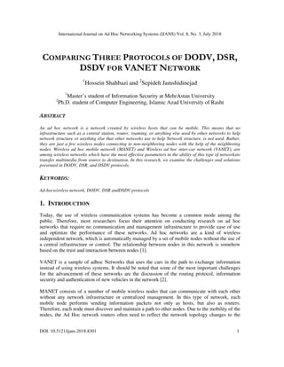 International Journal on Ad Hoc Networking Systems (IJANS) Vol. 8, No. 3, July 2018
DOI: 10.5121/ijans.2018.8301 1
COMPARING THREE PROTOCOLS OF DODV, DSR,
DSDV FOR VANET NETWORK
1
Hossein Shahbazi and 2
Sepideh Jamshidinejad
1
Master’s student of Information Security at MehrAstan University
2
Ph.D. student of Computer Engineering, Islamic Azad University of Rasht
ABSTRACT
An ad hoc network is a network created by wireless hosts that can be mobile. This means that no
infrastructure such as a central station, router, roaming, or anything else used by other networks to help
network structure or anything else that other networks use to help Network structure, is not used. Rather,
they are just a few wireless nodes connecting to non-neighboring nodes with the help of the neighboring
nodes. Wireless ad hoc mobile network (MANET) and Wireless ad hoc inter-car network (VANET), are
among wireless networks which have the most effective parameters in the ability of this type of networksto
transfer multimedia from source to destination. In this research, we examine the challenges and solutions
presented in DODV, DSR, and DSDV protocols.
KEYWORDS:
Ad-hocwireless network, DODV, DSR andDSDV protocols
1. INTRODUCTION
Today, the use of wireless communication systems has become a common mode among the
public. Therefore, most researchers focus their attention on conducting research on ad hoc
networks that require no communication and management infrastructure to provide ease of use
and optimize the performance of these networks. Ad hoc networks are a kind of wireless
independent network, which is automatically managed by a set of mobile nodes without the use of
a central infrastructure or control. The relationship between nodes in this network is somehow
based on the trust and interaction between nodes [1].
VANET is a sample of adhoc Networks that uses the cars in the path to exchange information
instead of using wireless systems. It should be noted that some of the most important challenges
for the advancement of these networks are the discussion of the routing protocol, information
security and authentication of new vehicles in the network [2].
MANET consists of a number of mobile wireless nodes that can communicate with each other
without any network infrastructure or centralized management. In this type of network, each
mobile node performs sending information packets not only as hosts, but also as routers.
Therefore, each node must discover and maintain a path to other nodes. Due to the mobility of the
nodes, the Ad Hoc network routers often need to reflect the network topology changes to the
 