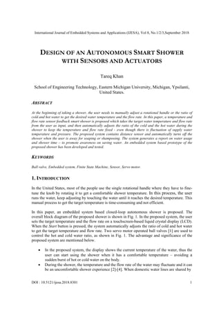 International Journal of Embedded Systems and Applications (IJESA), Vol 8, No.1/2/3,September 2018
DOI : 10.5121/ijesa.2018.8301 1
DESIGN OF AN AUTONOMOUS SMART SHOWER
WITH SENSORS AND ACTUATORS
Tareq Khan
School of Engineering Technology, Eastern Michigan University, Michigan, Ypsilanti,
United States.
ABSTRACT
At the beginning of taking a shower, the user needs to manually adjust a rotational handle or the ratio of
cold and hot water to get the desired water temperature and the flow rate. In this paper, a temperature and
flow rate sensor feedback smart shower is proposed which takes the target water temperature and flow rate
from the user as input, and then automatically adjusts the ratio of the cold and the hot water during the
shower to keep the temperature and flow rate fixed - even though there is fluctuation of supply water
temperature and pressure. The proposed system contains distance sensor and automatically turns off the
shower when the user is away for soaping or shampooing. The system generates a report on water usage
and shower time – to promote awareness on saving water. An embedded system based prototype of the
proposed shower has been developed and tested.
KEYWORDS
Ball valve, Embedded system, Finite State Machine, Sensor, Servo motor.
1. INTRODUCTION
In the United States, most of the people use the single rotational handle where they have to fine-
tune the knob by rotating it to get a comfortable shower temperature. In this process, the user
runs the water, keep adjusting by touching the water until it reaches the desired temperature. This
manual process to get the target temperature is time-consuming and not efficient.
In this paper, an embedded system based closed-loop autonomous shower is proposed. The
overall block diagram of the proposed shower is shown in Fig. 1. In the proposed system, the user
sets the target temperature and the flow rate on a touchscreen-based liquid crystal display (LCD).
When the Start button is pressed, the system automatically adjusts the ratio of cold and hot water
to get the target temperature and flow rate. Two servo motor operated ball valves [1] are used to
control the hot and cold water ratio, as shown in Fig. 1. The advantage and significance of the
proposed system are mentioned below.
• In the proposed system, the display shows the current temperature of the water, thus the
user can start using the shower when it has a comfortable temperature – avoiding a
sudden burst of hot or cold water on the body.
• During the shower, the temperature and the flow rate of the water may fluctuate and it can
be an uncomfortable shower experience [2]-[4]. When domestic water lines are shared by
 