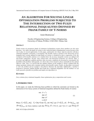 International Journal in Foundations of Computer Science & Technology (IJFCST) Vol.8, No.3, May 2018
DOI: 10.5121/ijfcst.2018.8301 1
AN ALGORITHM FOR SOLVING LINEAR
OPTIMIZATION PROBLEMS SUBJECTED TO
THE INTERSECTION OF TWO FUZZY
RELATIONAL INEQUALITIES DEFINED BY
FRANK FAMILY OF T-NORMS
Amin Ghodousian*
Faculty of Engineering Science, College of Engineering,
University of Tehran, P.O.Box 11365-4563, Tehran, Iran
ABSTRACT
Frank t-norms are parametric family of continuous Archimedean t-norms whose members are also strict
functions. Very often, this family of t-norms is also called the family of fundamental t-norms because of the
role it plays in several applications. In this paper, optimization of a linear objective function with fuzzy
relational inequality constraints is investigated. The feasible region is formed as the intersection of two
inequality fuzzy systems defined by frank family of t-norms is considered as fuzzy composition. First, the
resolution of the feasible solutions set is studied where the two fuzzy inequality systems are defined with
max-Frank composition. Second, some related basic and theoretical properties are derived. Then, a
necessary and sufficient condition and three other necessary conditions are presented to conceptualize the
feasibility of the problem. Subsequently, it is shown that a lower bound is always attainable for the optimal
objective value. Also, it is proved that the optimal solution of the problem is always resulted from the
unique maximum solution and a minimal solution of the feasible region. Finally, an algorithm is presented
to solve the problem and an example is described to illustrate the algorithm. Additionally, a method is
proposed to generate random feasible max-Frank fuzzy relational inequalities. By this method, we can
easily generate a feasible test problem and employ our algorithm to it.
KEYWORDS
Fuzzy relation, fuzzy relational inequality, linear optimization, fuzzy compositions and t-norms.
1. INTRODUCTION
In this paper, we study the following linear problem in which the constraints are formed as the
intersection of two fuzzy systems of relational inequalities defined by Frank family of t-norms:
1
2
min
[0,1]
T
n
Z c x
A x b
D x b
x
ϕ
ϕ
=
≤
≥
∈
(1)
Where 1 1{1,2,.., }I m= , 2 1 1 1 2{ 1, 2,.., }I m m m m= + + + and {1,2,.., }J n= . 1
( )ij m nA a ×= and
2
( )ij m nD d ×= are fuzzy matrices such that 10 ≤≤ ija ( 1i I∀ ∈ and j J∀ ∈ ) and 0 1ijd≤ ≤
 