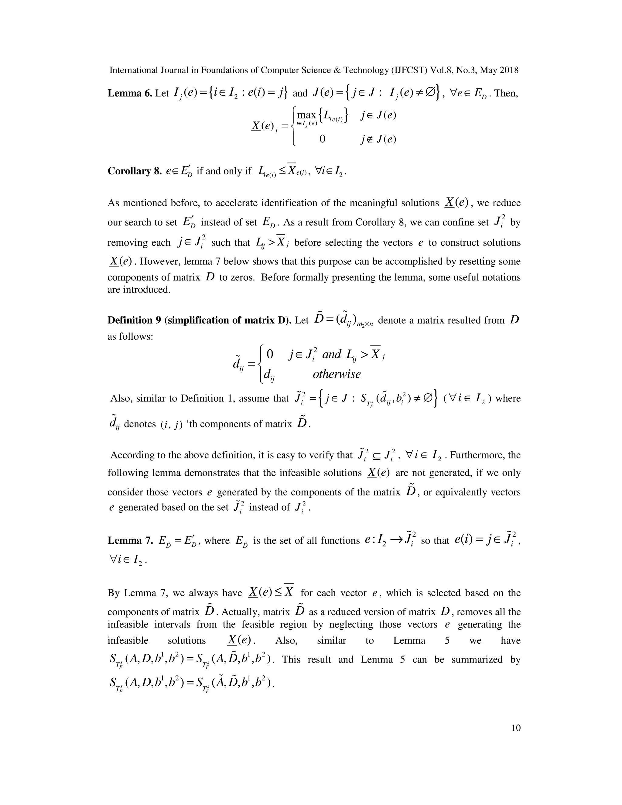 International Journal in Foundations of Computer Science & Technology (IJFCST) Vol.8, No.3, May 2018
10
Lemma 6. Let { }
2
( ) : ( )
j
I e i I e i j
= ∈ = and { }
( ) : ( )
j
J e j J I e
= ∈ ≠ ∅ , D
e E
∀ ∈ . Then,
{ }
( )
( )
max ( )
( )
0 ( )
j
ie i
i I e
j
L j J e
X e
j J e
∈
 ∈

= 
 ∉

Corollary 8. D
e E′
∈ if and only if ( )
( ) e i
ie i
L X
≤ , 2
i I
∀ ∈ .
As mentioned before, to accelerate identification of the meaningful solutions ( )
X e , we reduce
our search to set D
E′ instead of set D
E . As a result from Corollary 8, we can confine set
2
i
J by
removing each
2
i
j J
∈ such that j
ij
L X
> before selecting the vectors e to construct solutions
( )
X e . However, lemma 7 below shows that this purpose can be accomplished by resetting some
components of matrix D to zeros. Before formally presenting the lemma, some useful notations
are introduced.
Definition 9 (simplification of matrix D). Let 2
( )
ij m n
D d ×
= %
% denote a matrix resulted from D
as follows:
2
0 j
i ij
ij
ij
j J and L X
d
d otherwise
 ∈ >

= 


%
Also, similar to Definition 1, assume that { }
2 2
: ( , )
s
F
i ij i
T
J j J S d b
= ∈ ≠ ∅
%
% ( 2
i I
∀ ∈ ) where
ij
d
% denotes ( , )
i j ‘th components of matrix D
% .
According to the above definition, it is easy to verify that 2 2
i i
J J
⊆
% , 2
i I
∀ ∈ . Furthermore, the
following lemma demonstrates that the infeasible solutions ( )
X e are not generated, if we only
consider those vectors e generated by the components of the matrix D
% , or equivalently vectors
e generated based on the set 2
i
J
% instead of 2
i
J .
Lemma 7. D
D
E E′
=
% , where D
E % is the set of all functions
2
2
: i
e I J
→ % so that
2
( ) i
e i j J
= ∈ % ,
2
i I
∀ ∈ .
By Lemma 7, we always have ( )
X e X
≤ for each vector e, which is selected based on the
components of matrix D
% . Actually, matrix D
% as a reduced version of matrix D, removes all the
infeasible intervals from the feasible region by neglecting those vectors e generating the
infeasible solutions ( )
X e . Also, similar to Lemma 5 we have
1 2 1 2
( , , , ) ( , , , )
s s
F F
T T
S A D b b S A D b b
= % . This result and Lemma 5 can be summarized by
1 2 1 2
( , , , ) ( , , , )
s s
F F
T T
S A D b b S A D b b
= % % .
 