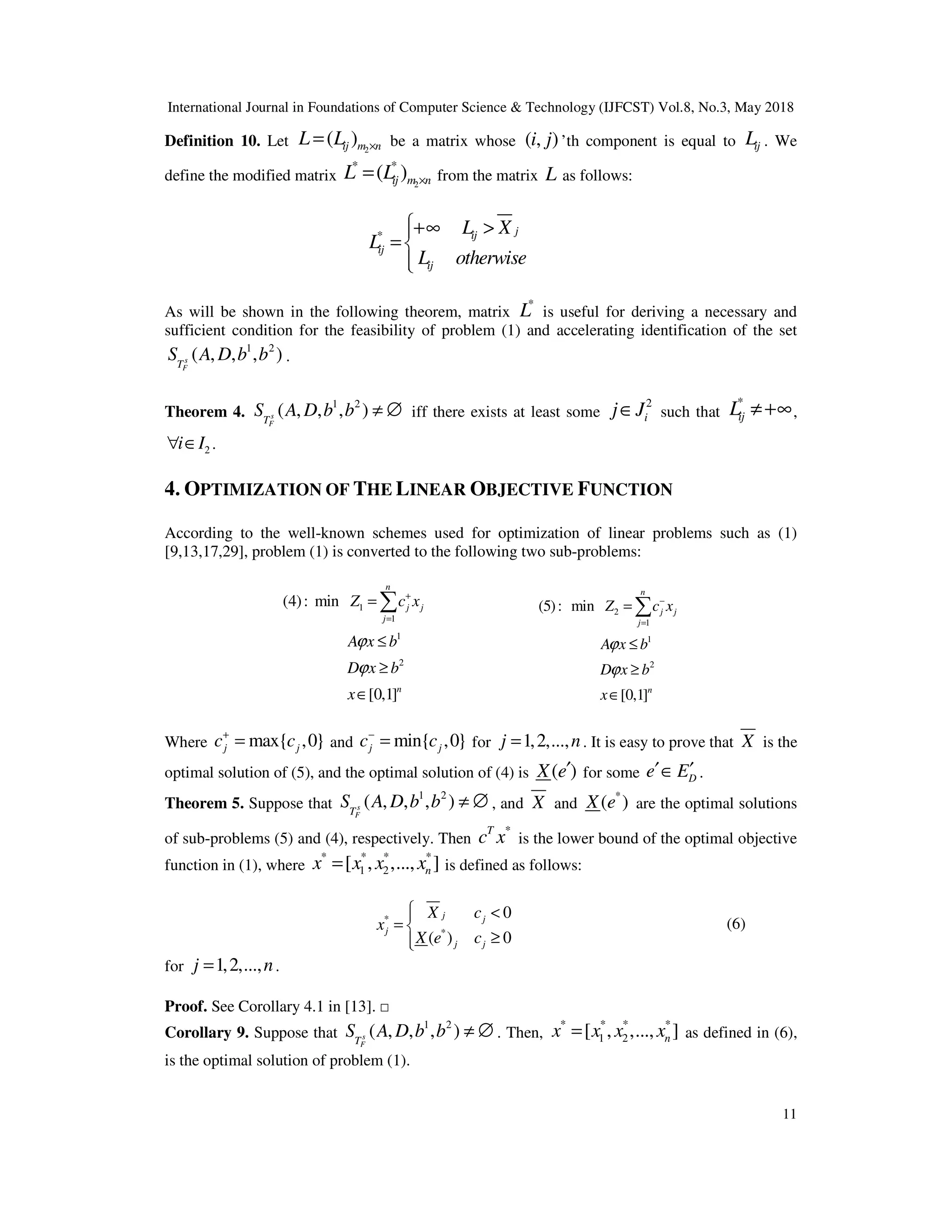 International Journal in Foundations of Computer Science & Technology (IJFCST) Vol.8, No.3, May 2018
11
Definition 10. Let 2
( )
ij m n
L L ×
= be a matrix whose ( , )
i j ’th component is equal to ij
L . We
define the modified matrix 2
* *
( )
ij m n
L L ×
= from the matrix L as follows:
* j
ij
ij
ij
L X
L
L otherwise
+∞ >

= 


As will be shown in the following theorem, matrix
*
L is useful for deriving a necessary and
sufficient condition for the feasibility of problem (1) and accelerating identification of the set
1 2
( , , , )
s
F
T
S A D b b .
Theorem 4.
1 2
( , , , )
s
F
T
S A D b b ≠ ∅ iff there exists at least some
2
i
j J
∈ such that
*
ij
L ≠+∞,
2
i I
∀ ∈ .
4. OPTIMIZATION OF THE LINEAR OBJECTIVE FUNCTION
According to the well-known schemes used for optimization of linear problems such as (1)
[9,13,17,29], problem (1) is converted to the following two sub-problems:
1
1
1
2
(4): min
[0,1]
n
j j
j
n
Z c x
A x b
D x b
x
ϕ
ϕ
+
=
=
≤
≥
∈
∑ 2
1
1
2
(5): min
[0,1]
n
j j
j
n
Z c x
A x b
D x b
x
ϕ
ϕ
−
=
=
≤
≥
∈
∑
Where max{ ,0}
j j
c c
+
= and min{ ,0}
j j
c c
−
= for 1,2,...,
j n
= . It is easy to prove that X is the
optimal solution of (5), and the optimal solution of (4) is ( )
X e′ for some D
e E
′ ′
∈ .
Theorem 5. Suppose that
1 2
( , , , )
s
F
T
S A D b b ≠ ∅ , and X and
*
( )
X e are the optimal solutions
of sub-problems (5) and (4), respectively. Then
*
T
c x is the lower bound of the optimal objective
function in (1), where
* * * *
1 2
[ , ,..., ]
n
x x x x
= is defined as follows:
*
*
0
( ) 0
j j
j
j j
X c
x
X e c
 <

= 
≥


(6)
for 1,2,...,
j n
= .
Proof. See Corollary 4.1 in [13]. □
Corollary 9. Suppose that
1 2
( , , , )
s
F
T
S A D b b ≠ ∅ . Then,
* * * *
1 2
[ , ,..., ]
n
x x x x
= as defined in (6),
is the optimal solution of problem (1).
 