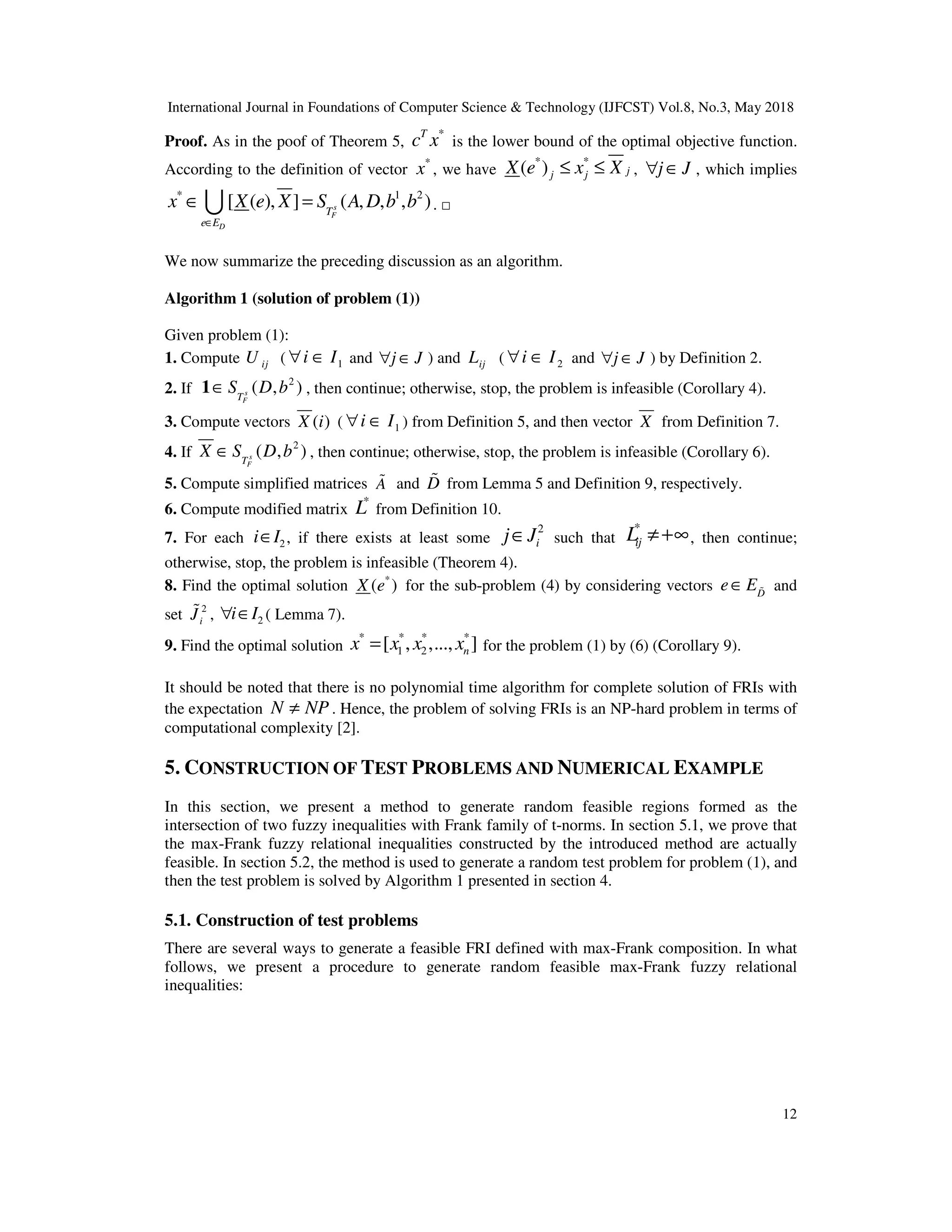 International Journal in Foundations of Computer Science & Technology (IJFCST) Vol.8, No.3, May 2018
12
Proof. As in the poof of Theorem 5,
*
T
c x is the lower bound of the optimal objective function.
According to the definition of vector
*
x , we have
* *
( ) j
j j
X e x X
≤ ≤ , j J
∀ ∈ , which implies
* 1 2
[ ( ), ] ( , , , )
s
F
D
T
e E
x X e X S A D b b
∈
∈ =
U . □
We now summarize the preceding discussion as an algorithm.
Algorithm 1 (solution of problem (1))
Given problem (1):
1. Compute ij
U ( 1
i I
∀ ∈ and j J
∀ ∈ ) and ij
L ( 2
i I
∀ ∈ and j J
∀ ∈ ) by Definition 2.
2. If
2
( , )
s
F
T
S D b
∈
1 , then continue; otherwise, stop, the problem is infeasible (Corollary 4).
3. Compute vectors ( )
X i ( 1
i I
∀ ∈ ) from Definition 5, and then vector X from Definition 7.
4. If
2
( , )
s
F
T
X S D b
∈ , then continue; otherwise, stop, the problem is infeasible (Corollary 6).
5. Compute simplified matrices A
% and D
% from Lemma 5 and Definition 9, respectively.
6. Compute modified matrix
*
L from Definition 10.
7. For each 2
i I
∈ , if there exists at least some
2
i
j J
∈ such that
*
ij
L ≠+∞, then continue;
otherwise, stop, the problem is infeasible (Theorem 4).
8. Find the optimal solution *
( )
X e for the sub-problem (4) by considering vectors D
e E
∈ % and
set 2
i
J
% , 2
i I
∀ ∈ ( Lemma 7).
9. Find the optimal solution
* * * *
1 2
[ , ,..., ]
n
x x x x
= for the problem (1) by (6) (Corollary 9).
It should be noted that there is no polynomial time algorithm for complete solution of FRIs with
the expectation N NP
≠ . Hence, the problem of solving FRIs is an NP-hard problem in terms of
computational complexity [2].
5. CONSTRUCTION OF TEST PROBLEMS AND NUMERICAL EXAMPLE
In this section, we present a method to generate random feasible regions formed as the
intersection of two fuzzy inequalities with Frank family of t-norms. In section 5.1, we prove that
the max-Frank fuzzy relational inequalities constructed by the introduced method are actually
feasible. In section 5.2, the method is used to generate a random test problem for problem (1), and
then the test problem is solved by Algorithm 1 presented in section 4.
5.1. Construction of test problems
There are several ways to generate a feasible FRI defined with max-Frank composition. In what
follows, we present a procedure to generate random feasible max-Frank fuzzy relational
inequalities:
 