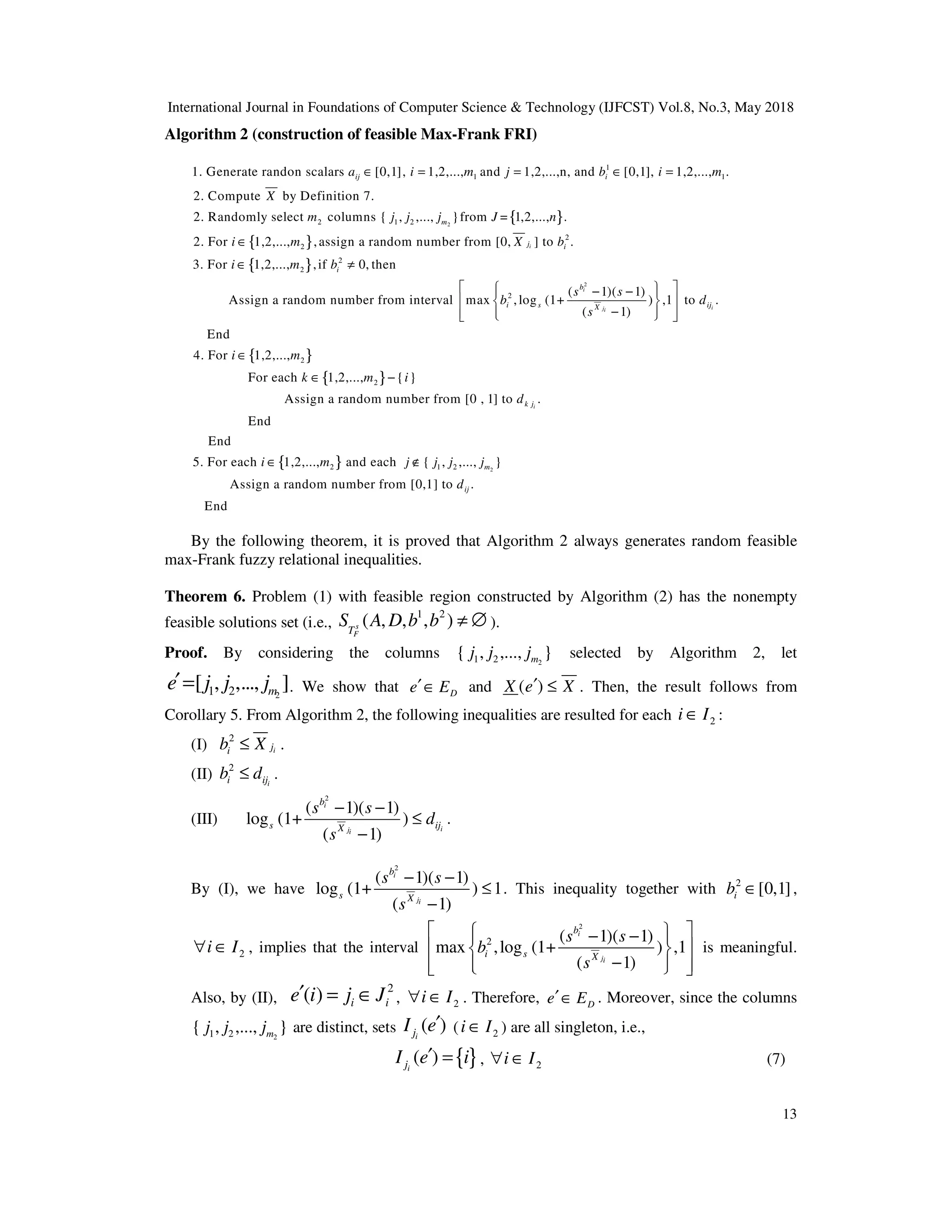 International Journal in Foundations of Computer Science & Technology (IJFCST) Vol.8, No.3, May 2018
13
Algorithm 2 (construction of feasible Max-Frank FRI)
{ }
2
1
1 1
2 1 2
1. Generate randon scalars [0,1], 1,2,..., and 1,2,...,n, and [0,1], 1,2,..., .
2. Compute by Definition 7.
2. Randomly select columns { , ,..., }from = 1,2,..., .
2. For 1,2,...
ij i
m
a i m j b i m
X
m j j j J n
i
∈ = = ∈ =
∈{ }
{ }
2
2
2
2
2
2
, ,assign a random number from [0, ] to .
3. For 1,2,..., ,if 0, then
( 1)( 1)
Assign a random number from interval max ,log (1+ ) ,1 to .
( 1)
End
4. For 1,2,..
i
i
i
ji
j i
i
b
i s ij
X
m X b
i m b
s s
b d
s
i
∈ ≠
 
 
− −
 
 
 
−
 
 
 
 
∈{ }
{ }
{ }
2
2
2 1
.,
For each 1,2,..., { }
Assign a random number from [0 , 1] to .
End
End
5. For each 1,2,..., and each { ,
i
k j
m
k m i
d
i m j j
∈ −
∈ ∉ 2
2 ,..., }
Assign a random number from [0,1] to .
End
m
ij
j j
d
By the following theorem, it is proved that Algorithm 2 always generates random feasible
max-Frank fuzzy relational inequalities.
Theorem 6. Problem (1) with feasible region constructed by Algorithm (2) has the nonempty
feasible solutions set (i.e.,
1 2
( , , , )
s
F
T
S A D b b ≠ ∅ ).
Proof. By considering the columns 2
1 2
{ , ,..., }
m
j j j selected by Algorithm 2, let
2
1 2
[ , ,..., ]
m
e j j j
′= . We show that D
e E
′∈ and ( )
X e X
′ ≤ . Then, the result follows from
Corollary 5. From Algorithm 2, the following inequalities are resulted for each 2
i I
∈ :
(I) 2
i
j
i
b X
≤ .
(II) 2
i
i ij
b d
≤ .
(III)
2
( 1)( 1)
log (1+ )
( 1)
i
i
ji
b
s ij
X
s s
d
s
− −
≤
−
.
By (I), we have
2
( 1)( 1)
log (1+ ) 1
( 1)
i
ji
b
s X
s s
s
− −
≤
−
. This inequality together with 2
[0,1]
i
b ∈ ,
2
i I
∀ ∈ , implies that the interval
2
2 ( 1)( 1)
max ,log (1+ ) ,1
( 1)
i
ji
b
i s X
s s
b
s
 
 
− −
 
 
 
−
 
 
 
 
is meaningful.
Also, by (II),
2
( ) i i
e i j J
′ = ∈ , 2
i I
∀ ∈ . Therefore, D
e E
′∈ . Moreover, since the columns
2
1 2
{ , ,..., }
m
j j j are distinct, sets ( )
i
j
I e′ ( 2
i I
∈ ) are all singleton, i.e.,
{ }
( )
i
j
I e i
′ = , 2
i I
∀ ∈ (7)
 