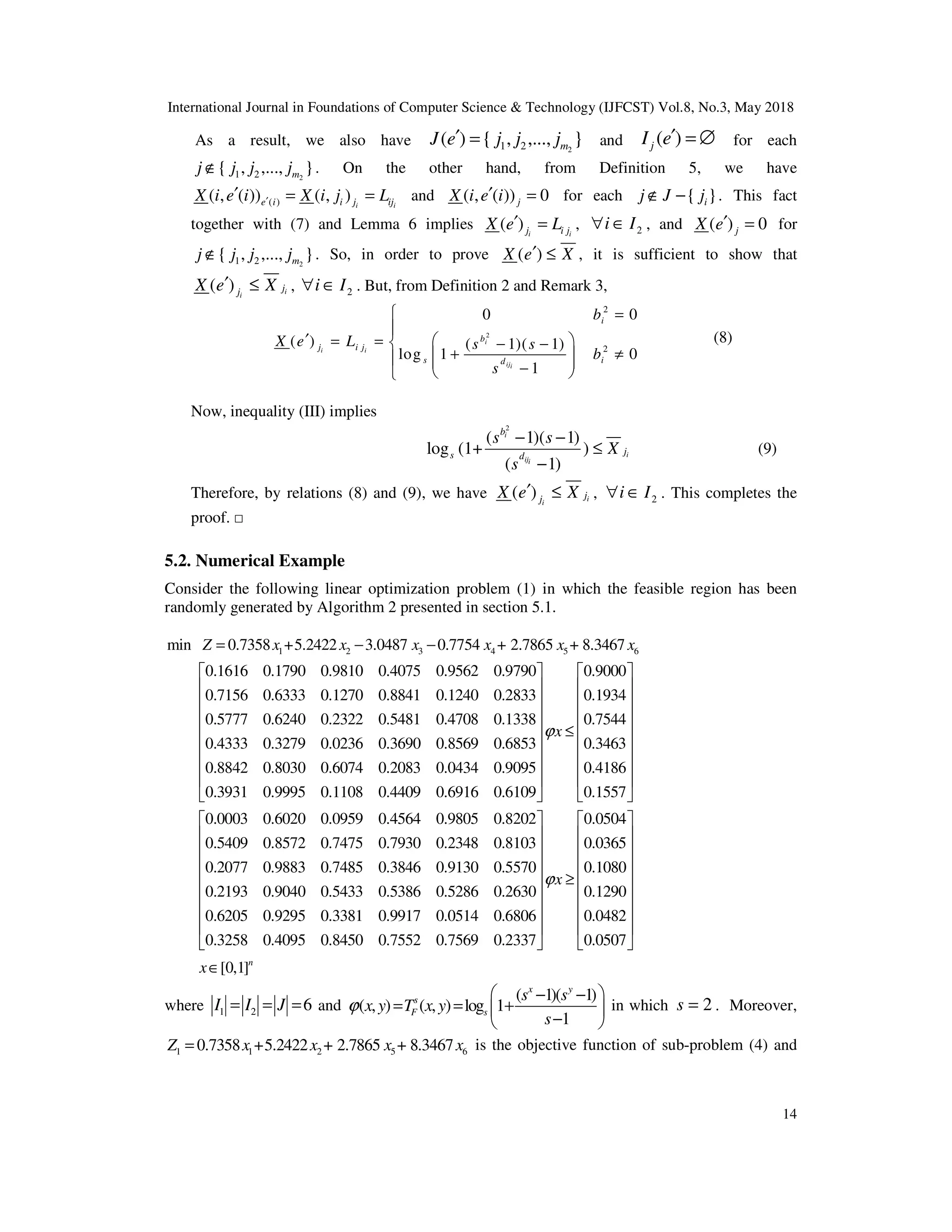 International Journal in Foundations of Computer Science & Technology (IJFCST) Vol.8, No.3, May 2018
14
As a result, we also have 2
1 2
( ) { , ,..., }
m
J e j j j
′ = and ( )
j
I e′ = ∅ for each
2
1 2
{ , ,..., }
m
j j j j
∉ . On the other hand, from Definition 5, we have
( )
( , ( )) ( , ) i i
e i i j ij
X i e i X i j L
′
′ = = and ( , ( )) 0
j
X i e i
′ = for each { }
i
j J j
∉ − . This fact
together with (7) and Lemma 6 implies ( ) i i
j i j
X e L
′ = , 2
i I
∀ ∈ , and ( ) 0
j
X e′ = for
2
1 2
{ , ,..., }
m
j j j j
∉ . So, in order to prove ( )
X e X
′ ≤ , it is sufficient to show that
( ) i
i
j
j
X e X
′ ≤ , 2
i I
∀ ∈ . But, from Definition 2 and Remark 3,
2
2
2
0 0
( ) ( 1)( 1)
log 1 0
1
i
i i
iji
i
b
j i j
s i
d
b
X e L s s
b
s
 =

′  
= =  − −
+ ≠
 
  
−
 

(8)
Now, inequality (III) implies
2
( 1)( 1)
log (1+ )
( 1)
i
i
iji
b
j
s d
s s
X
s
− −
≤
−
(9)
Therefore, by relations (8) and (9), we have ( ) i
i
j
j
X e X
′ ≤ , 2
i I
∀ ∈ . This completes the
proof. □
5.2. Numerical Example
Consider the following linear optimization problem (1) in which the feasible region has been
randomly generated by Algorithm 2 presented in section 5.1.
1 2 3 4 5 6
min 0.7358 +5.2422 3.0487 0.7754 + 2.7865 + 8.3467
0.1616 0.1790 0.9810 0.4075 0.9562 0.9790
0.7156 0.6333 0.1270 0.8841 0.1240 0.2833
0.5777 0.6240 0.232
Z x x x x x x
= − −
2 0.5481 0.4708 0.1338
0.4333 0.3279 0.0236 0.3690 0.8569 0.6853
0.8842 0.8030 0.6074 0.2083 0.0434 0.9095
0.3931 0.9995 0.1108 0.4409 0.6916 0.6109
 0.9000
0.1934
0.7544
0.3463
0.4186
0.1557
0.0003 0.6020 0.0959 0.4564 0.9805 0.8202
0.5409 0.8572 0.7475 0.7930 0.2348 0.8103
0.2077 0.98
x
ϕ
  
   
   
   
≤
   
   
   
   
   
83 0.7485 0.3846 0.9130 0.5570
0.2193 0.9040 0.5433 0.5386 0.5286 0.2630
0.6205 0.9295 0.3381 0.9917 0.0514 0.6806
0.3258 0.4095 0.8450 0.7552 0.7569
0.0504
0.0365
0.1080
0.1290
0.0482
0.2337 0.0507
[0,1]n
x
x
ϕ
   
   
   
   
≥
   
   
   
   
   
∈
where 1 2 6
I I J
= = = and
( 1)( 1)
( , ) ( , ) log 1
1
x y
s
F s
s s
x y T x y
s
ϕ
 
− −
= = +
 
−
 
in which 2
s = . Moreover,
1 1 2 5 6
0.7358 +5.2422 + 2.7865 + 8.3467
Z x x x x
= is the objective function of sub-problem (4) and
 