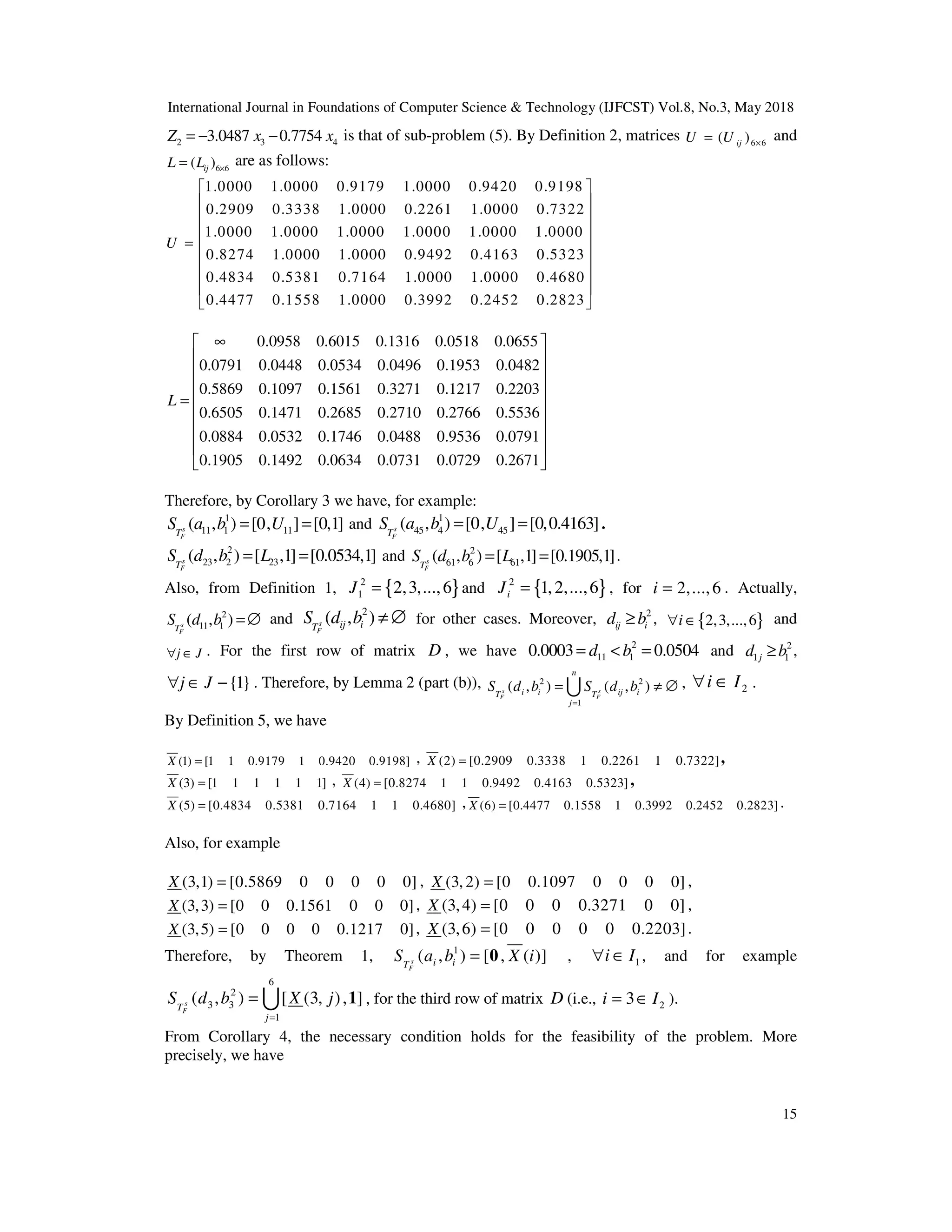International Journal in Foundations of Computer Science & Technology (IJFCST) Vol.8, No.3, May 2018
15
2 3 4
3.0487 0.7754
Z x x
= − − is that of sub-problem (5). By Definition 2, matrices 6 6
( )
ij
U U ×
= and
6 6
( )
ij
L L ×
= are as follows:
1.0000 1.0000 0.9179 1.0000 0.9420 0.9198
0.2909 0.3338 1.0000 0.2261 1.0000 0.7322
1.0000 1.0000 1.0000 1.0000 1.0000 1.0000
0.8274 1.0000 1.0000
U =
0.9492 0.4163 0.5323
0.4834 0.5381 0.7164 1.0000 1.0000 0.4680
0.4477 0.1558 1.0000 0.3992 0.2452 0.2823
 
 
 
 
 
 
 
 
 
0.0958 0.6015 0.1316 0.0518 0.0655
0.0791 0.0448 0.0534 0.0496 0.1953 0.0482
0.5869 0.1097 0.1561 0.3271 0.1217 0.2203
0.6505 0.1471 0.2685 0.271
L
∞
=
0 0.2766 0.5536
0.0884 0.0532 0.1746 0.0488 0.9536 0.0791
0.1905 0.1492 0.0634 0.0731 0.0729 0.2671
 
 
 
 
 
 
 
 
 
Therefore, by Corollary 3 we have, for example:
1
11 1 11
( , ) [0, ] [0,1]
s
F
T
S a b U
= = and 1
45 4 45
( , ) [0, ] [0,0.4163]
s
F
T
S a b U
= = .
2
23 2 23
( , ) [ ,1] [0.0534,1]
s
F
T
S d b L
= = and 2
61 6 61
( , ) [ ,1] [0.1905,1]
s
F
T
S d b L
= = .
Also, from Definition 1, { }
2
1 2,3,...,6
J = and { }
2
1,2,...,6
i
J = , for 2,...,6
i = . Actually,
2
11 1
( , )
s
F
T
S d b =∅ and
2
( , )
s
F
ij i
T
S d b ≠ ∅ for other cases. Moreover, 2
ij i
d b
≥ , { }
2,3,...,6
i
∀ ∈ and
j J
∀ ∈ . For the first row of matrix D , we have 2
11 1
0.0003 0.0504
d b
= < = and 2
1 1
j
d b
≥ ,
{1}
j J
∀ ∈ − . Therefore, by Lemma 2 (part (b)), 2 2
1
( , ) ( , )
s s
F F
n
i i ij i
T T
j
S d b S d b
=
= ≠ ∅
U , 2
i I
∀ ∈ .
By Definition 5, we have
(1) [1 1 0.9179 1 0.9420 0.9198]
X = , (2) [0.2909 0.3338 1 0.2261 1 0.7322]
X = ,
(3) [1 1 1 1 1 1]
X = , (4) [0.8274 1 1 0.9492 0.4163 0.5323]
X = ,
(5) [0.4834 0.5381 0.7164 1 1 0.4680]
X = , (6) [0.4477 0.1558 1 0.3992 0.2452 0.2823]
X = .
Also, for example
(3,1) [0.5869 0 0 0 0 0]
X = , (3, 2) [0 0.1097 0 0 0 0]
X = ,
(3,3) [0 0 0.1561 0 0 0]
X = , (3,4) [0 0 0 0.3271 0 0]
X = ,
(3,5) [0 0 0 0 0.1217 0]
X = , (3,6) [0 0 0 0 0 0.2203]
X = .
Therefore, by Theorem 1, 1
( , ) [ , ( )]
s
F
i i
T
S a b X i
= 0 , 1
i I
∀ ∈ , and for example
6
2
3 3
1
( , ) [ (3, ), ]
s
F
T
j
S d b X j
=
= 1
U , for the third row of matrix D (i.e., 2
3
i I
= ∈ ).
From Corollary 4, the necessary condition holds for the feasibility of the problem. More
precisely, we have
 