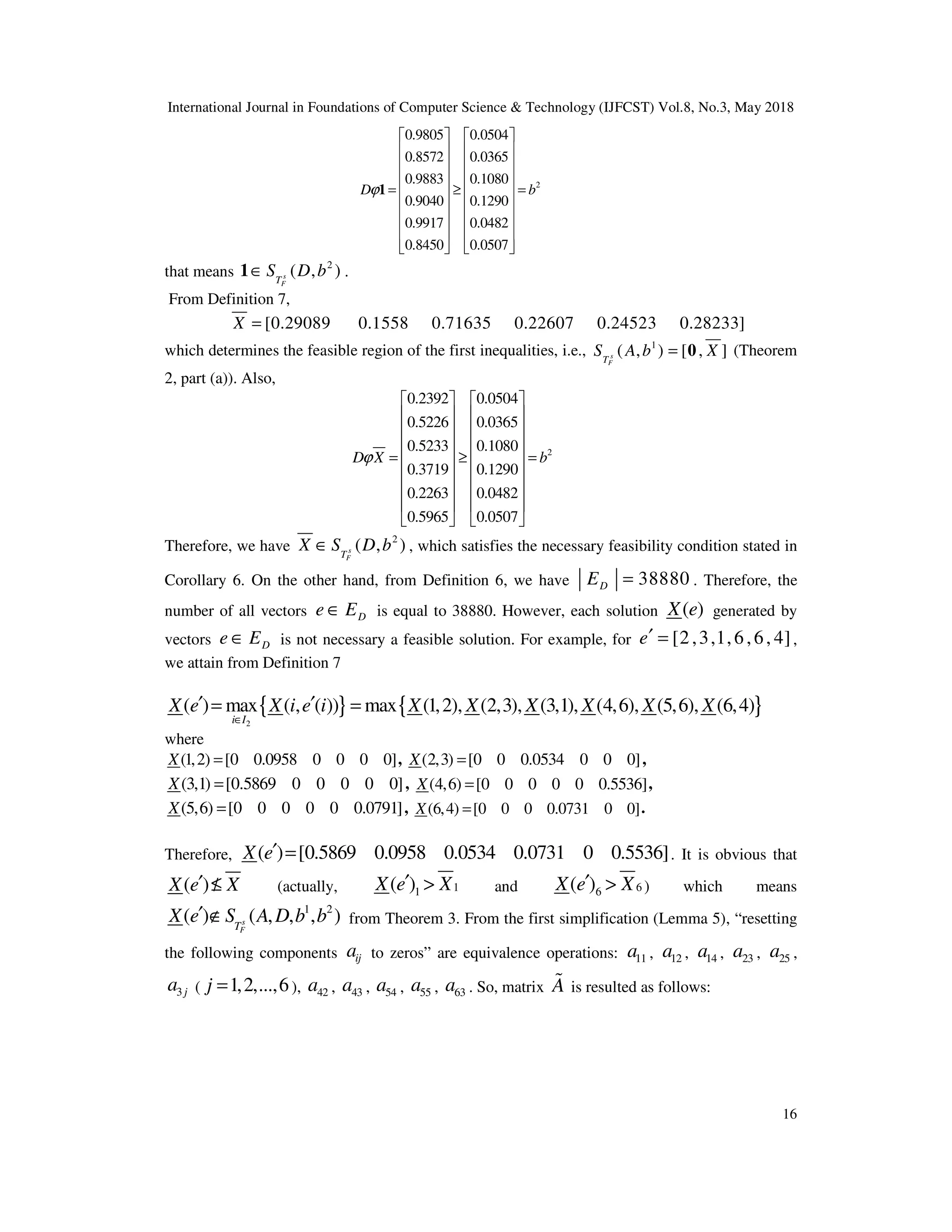 International Journal in Foundations of Computer Science & Technology (IJFCST) Vol.8, No.3, May 2018
16
2
0.9805 0.0504
0.8572 0.0365
0.9883 0.1080
0.9040 0.1290
0.9917 0.0482
0.8450 0.0507
D b
ϕ
   
   
   
   
= ≥ =
   
   
   
   
   
1
that means
2
( , )
s
F
T
S D b
∈
1 .
From Definition 7,
[0.29089 0.1558 0.71635 0.22607 0.24523 0.28233]
X =
which determines the feasible region of the first inequalities, i.e., 1
( , ) [ , ]
s
F
T
S A b X
= 0 (Theorem
2, part (a)). Also,
2
0.2392 0.0504
0.5226 0.0365
0.5233 0.1080
0.3719 0.1290
0.2263 0.0482
0.5965 0.0507
D X b
ϕ
   
   
   
   
= ≥ =
   
   
   
   
   
Therefore, we have
2
( , )
s
F
T
X S D b
∈ , which satisfies the necessary feasibility condition stated in
Corollary 6. On the other hand, from Definition 6, we have 38880
D
E = . Therefore, the
number of all vectors D
e E
∈ is equal to 38880. However, each solution ( )
X e generated by
vectors D
e E
∈ is not necessary a feasible solution. For example, for [2,3,1,6,6, 4]
e′ = ,
we attain from Definition 7
{ } { }
2
( ) max ( , ( )) max (1,2), (2,3), (3,1), (4,6), (5,6), (6,4)
i I
X e X i e i X X X X X X
∈
′ ′
= =
where
(1,2) [0 0.0958 0 0 0 0]
X = , (2,3) [0 0 0.0534 0 0 0]
X = ,
(3,1) [0.5869 0 0 0 0 0]
X = , (4,6) [0 0 0 0 0 0.5536]
X = ,
(5,6) [0 0 0 0 0 0.0791]
X = , (6,4) [0 0 0 0.0731 0 0]
X = .
Therefore, ( ) [0.5869 0.0958 0.0534 0.0731 0 0.5536]
X e′ = . It is obvious that
( )
X e X
′ ≤
/ (actually, 1
1
( )
X e X
′ > and 6
6
( )
X e X
′ > ) which means
1 2
( ) ( , , , )
s
F
T
X e S A D b b
′ ∉ from Theorem 3. From the first simplification (Lemma 5), “resetting
the following components ij
a to zeros” are equivalence operations: 11
a , 12
a , 14
a , 23
a , 25
a ,
3 j
a ( 1,2,...,6
j = ), 42
a , 43
a , 54
a , 55
a , 63
a . So, matrix A
% is resulted as follows:
 