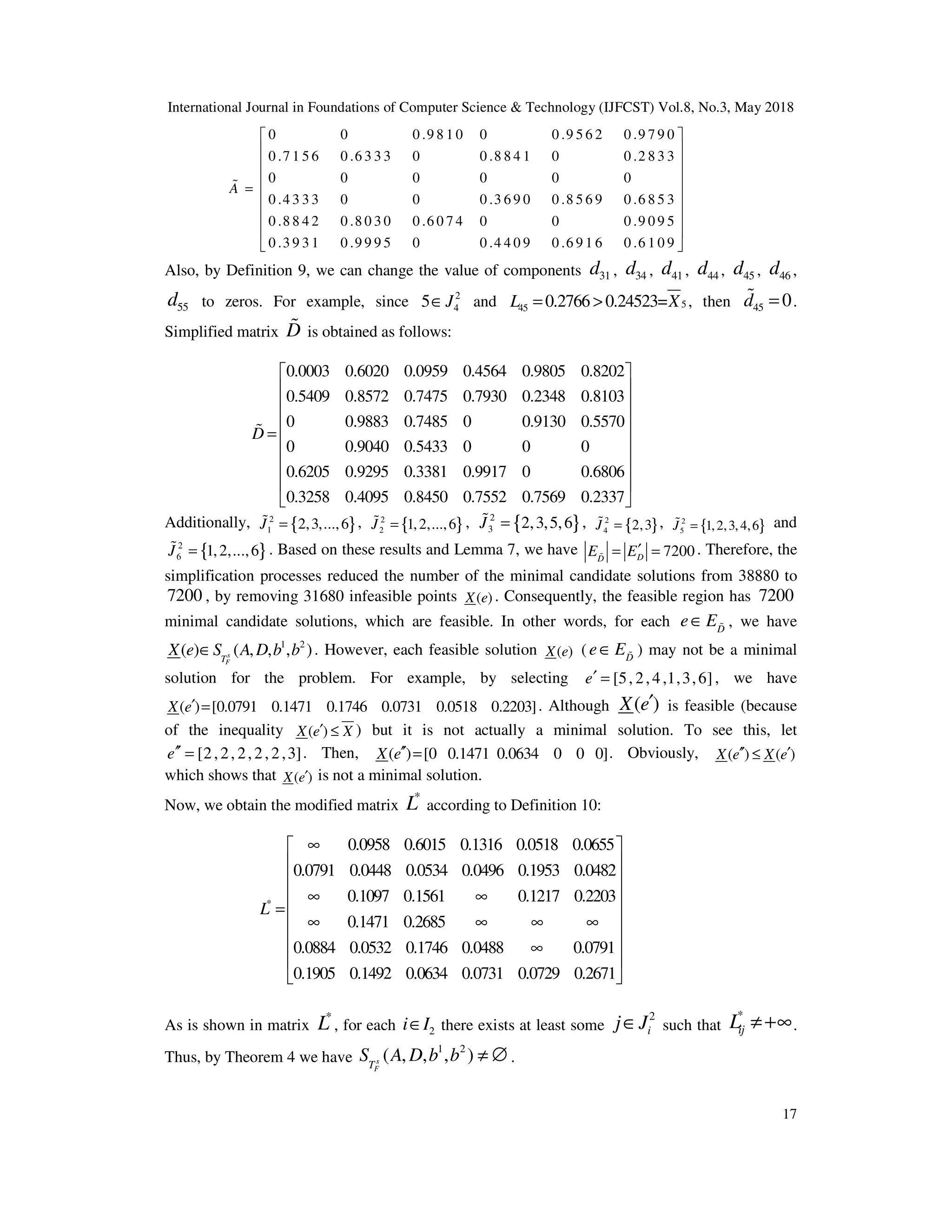 International Journal in Foundations of Computer Science & Technology (IJFCST) Vol.8, No.3, May 2018
17
0 0 0 .9 8 1 0 0 0 .9 5 6 2 0 .9 7 9 0
0 .7 1 5 6 0 .6 3 3 3 0 0 .8 8 4 1 0 0 .2 8 3 3
0 0 0 0 0
A =
% 0
0 .4 3 3 3 0 0 0 .3 6 9 0 0 .8 5 6 9 0 .6 8 5 3
0 .8 8 4 2 0 .8 0 3 0 0 .6 0 7 4 0 0 0 .9 0 9 5
0 .3 9 3 1 0 .9 9 9 5 0 0 .4 4 0 9 0 .6 9 1 6 0 .6 1 0 9
 
 






 






Also, by Definition 9, we can change the value of components 31
d , 34
d , 41
d , 44
d , 45
d , 46
d ,
55
d to zeros. For example, since 2
4
5 J
∈ and 5
45 0.2766 0.24523=
L X
= > , then 45 0
d =
% .
Simplified matrix D
% is obtained as follows:
0.0003 0.6020 0.0959 0.4564 0.9805 0.8202
0.5409 0.8572 0.7475 0.7930 0.2348 0.8103
0 0.9883 0.7485 0 0.9130 0.5570
0 0.9040
D =
%
0.5433 0 0 0
0.6205 0.9295 0.3381 0.9917 0 0.6806
0.3258 0.4095 0.8450 0.7552 0.7569 0.2337
 
 
 
 
 
 
 
 
 
Additionally, { }
2
1 2,3,...,6
J =
% , { }
2
2 1,2,...,6
J =
% , { }
2
3 2,3,5,6
J =
% , { }
2
4 2,3
J =
% , { }
2
5 1,2,3,4,6
J =
% and
{ }
2
6 1,2,...,6
J =
% . Based on these results and Lemma 7, we have 7200
D
D
E E′
= =
% . Therefore, the
simplification processes reduced the number of the minimal candidate solutions from 38880 to
7200 , by removing 31680 infeasible points ( )
X e . Consequently, the feasible region has 7200
minimal candidate solutions, which are feasible. In other words, for each D
e E
∈ % , we have
1 2
( ) ( , , , )
s
F
T
X e S A D b b
∈ . However, each feasible solution ( )
X e ( D
e E
∈ % ) may not be a minimal
solution for the problem. For example, by selecting [5, 2,4,1,3,6]
e′ = , we have
( ) [0.0791 0.1471 0.1746 0.0731 0.0518 0.2203]
X e′ = . Although ( )
X e′ is feasible (because
of the inequality ( )
X e X
′ ≤ ) but it is not actually a minimal solution. To see this, let
[2,2, 2,2,2,3]
e′′ = . Then, ( ) [0 0.1471 0.0634 0 0 0]
X e′′ = . Obviously, ( ) ( )
X e X e
′′ ′
≤
which shows that ( )
X e′ is not a minimal solution.
Now, we obtain the modified matrix
*
L according to Definition 10:
*
0.0958 0.6015 0.1316 0.0518 0.0655
0.0791 0.0448 0.0534 0.0496 0.1953 0.0482
0.1097 0.1561 0.1217 0.2203
0.1471 0.2685
0.0884 0.
L
∞
∞ ∞
=
∞ ∞ ∞ ∞
0532 0.1746 0.0488 0.0791
0.1905 0.1492 0.0634 0.0731 0.0729 0.2671
 
 
 
 
 
 
 
∞
 
 
As is shown in matrix
*
L , for each 2
i I
∈ there exists at least some
2
i
j J
∈ such that
*
ij
L ≠+∞.
Thus, by Theorem 4 we have
1 2
( , , , )
s
F
T
S A D b b ≠ ∅ .
 