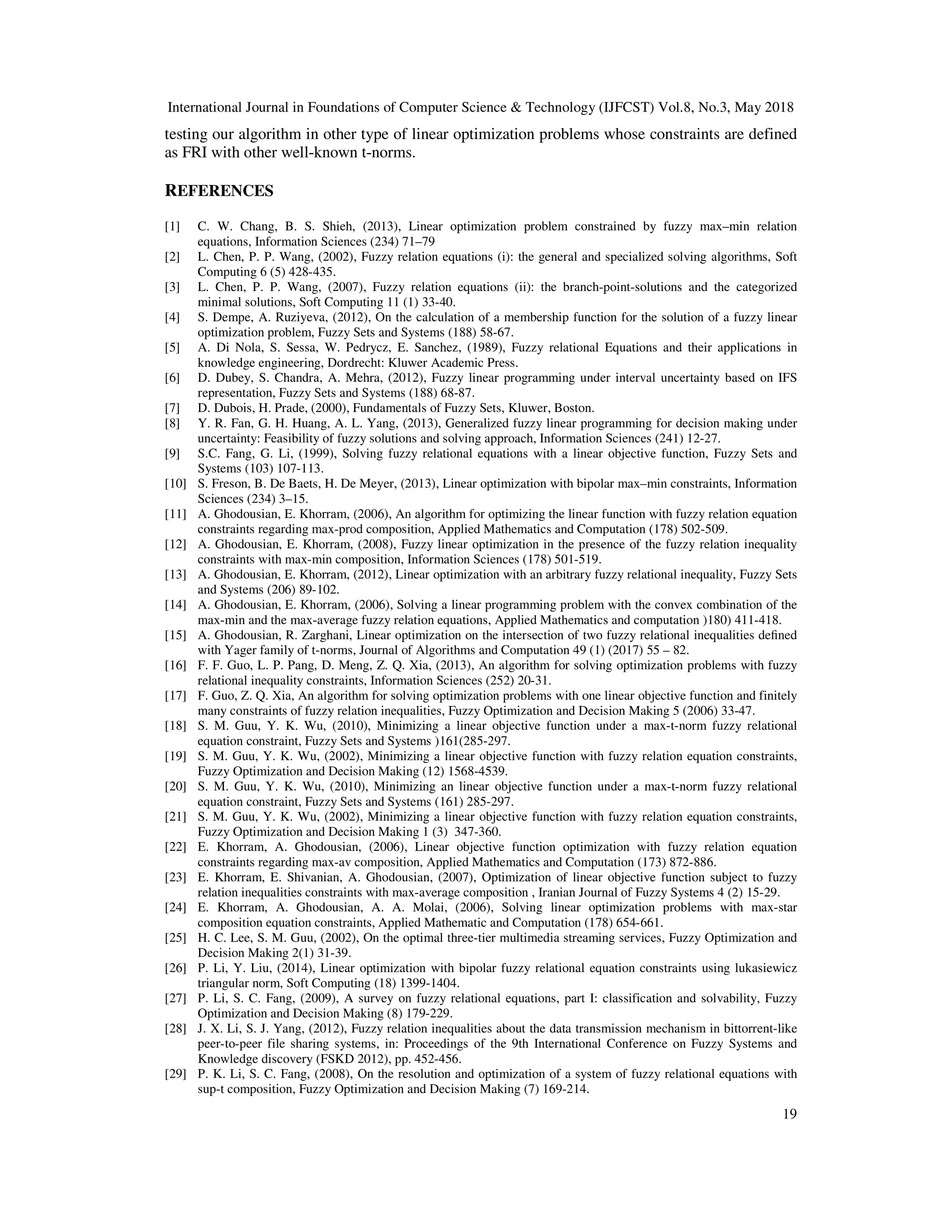 International Journal in Foundations of Computer Science & Technology (IJFCST) Vol.8, No.3, May 2018
19
testing our algorithm in other type of linear optimization problems whose constraints are defined
as FRI with other well-known t-norms.
REFERENCES
[1] C. W. Chang, B. S. Shieh, (2013), Linear optimization problem constrained by fuzzy max–min relation
equations, Information Sciences (234) 71–79
[2] L. Chen, P. P. Wang, (2002), Fuzzy relation equations (i): the general and specialized solving algorithms, Soft
Computing 6 (5) 428-435.
[3] L. Chen, P. P. Wang, (2007), Fuzzy relation equations (ii): the branch-point-solutions and the categorized
minimal solutions, Soft Computing 11 (1) 33-40.
[4] S. Dempe, A. Ruziyeva, (2012), On the calculation of a membership function for the solution of a fuzzy linear
optimization problem, Fuzzy Sets and Systems (188) 58-67.
[5] A. Di Nola, S. Sessa, W. Pedrycz, E. Sanchez, (1989), Fuzzy relational Equations and their applications in
knowledge engineering, Dordrecht: Kluwer Academic Press.
[6] D. Dubey, S. Chandra, A. Mehra, (2012), Fuzzy linear programming under interval uncertainty based on IFS
representation, Fuzzy Sets and Systems (188) 68-87.
[7] D. Dubois, H. Prade, (2000), Fundamentals of Fuzzy Sets, Kluwer, Boston.
[8] Y. R. Fan, G. H. Huang, A. L. Yang, (2013), Generalized fuzzy linear programming for decision making under
uncertainty: Feasibility of fuzzy solutions and solving approach, Information Sciences (241) 12-27.
[9] S.C. Fang, G. Li, (1999), Solving fuzzy relational equations with a linear objective function, Fuzzy Sets and
Systems (103) 107-113.
[10] S. Freson, B. De Baets, H. De Meyer, (2013), Linear optimization with bipolar max–min constraints, Information
Sciences (234) 3–15.
[11] A. Ghodousian, E. Khorram, (2006), An algorithm for optimizing the linear function with fuzzy relation equation
constraints regarding max-prod composition, Applied Mathematics and Computation (178) 502-509.
[12] A. Ghodousian, E. Khorram, (2008), Fuzzy linear optimization in the presence of the fuzzy relation inequality
constraints with max-min composition, Information Sciences (178) 501-519.
[13] A. Ghodousian, E. Khorram, (2012), Linear optimization with an arbitrary fuzzy relational inequality, Fuzzy Sets
and Systems (206) 89-102.
[14] A. Ghodousian, E. Khorram, (2006), Solving a linear programming problem with the convex combination of the
max-min and the max-average fuzzy relation equations, Applied Mathematics and computation )180) 411-418.
[15] A. Ghodousian, R. Zarghani, Linear optimization on the intersection of two fuzzy relational inequalities defined
with Yager family of t-norms, Journal of Algorithms and Computation 49 (1) (2017) 55 – 82.
[16] F. F. Guo, L. P. Pang, D. Meng, Z. Q. Xia, (2013), An algorithm for solving optimization problems with fuzzy
relational inequality constraints, Information Sciences (252) 20-31.
[17] F. Guo, Z. Q. Xia, An algorithm for solving optimization problems with one linear objective function and finitely
many constraints of fuzzy relation inequalities, Fuzzy Optimization and Decision Making 5 (2006) 33-47.
[18] S. M. Guu, Y. K. Wu, (2010), Minimizing a linear objective function under a max-t-norm fuzzy relational
equation constraint, Fuzzy Sets and Systems )161(285-297.
[19] S. M. Guu, Y. K. Wu, (2002), Minimizing a linear objective function with fuzzy relation equation constraints,
Fuzzy Optimization and Decision Making (12) 1568-4539.
[20] S. M. Guu, Y. K. Wu, (2010), Minimizing an linear objective function under a max-t-norm fuzzy relational
equation constraint, Fuzzy Sets and Systems (161) 285-297.
[21] S. M. Guu, Y. K. Wu, (2002), Minimizing a linear objective function with fuzzy relation equation constraints,
Fuzzy Optimization and Decision Making 1 (3) 347-360.
[22] E. Khorram, A. Ghodousian, (2006), Linear objective function optimization with fuzzy relation equation
constraints regarding max-av composition, Applied Mathematics and Computation (173) 872-886.
[23] E. Khorram, E. Shivanian, A. Ghodousian, (2007), Optimization of linear objective function subject to fuzzy
relation inequalities constraints with max-average composition , Iranian Journal of Fuzzy Systems 4 (2) 15-29.
[24] E. Khorram, A. Ghodousian, A. A. Molai, (2006), Solving linear optimization problems with max-star
composition equation constraints, Applied Mathematic and Computation (178) 654-661.
[25] H. C. Lee, S. M. Guu, (2002), On the optimal three-tier multimedia streaming services, Fuzzy Optimization and
Decision Making 2(1) 31-39.
[26] P. Li, Y. Liu, (2014), Linear optimization with bipolar fuzzy relational equation constraints using lukasiewicz
triangular norm, Soft Computing (18) 1399-1404.
[27] P. Li, S. C. Fang, (2009), A survey on fuzzy relational equations, part I: classification and solvability, Fuzzy
Optimization and Decision Making (8) 179-229.
[28] J. X. Li, S. J. Yang, (2012), Fuzzy relation inequalities about the data transmission mechanism in bittorrent-like
peer-to-peer file sharing systems, in: Proceedings of the 9th International Conference on Fuzzy Systems and
Knowledge discovery (FSKD 2012), pp. 452-456.
[29] P. K. Li, S. C. Fang, (2008), On the resolution and optimization of a system of fuzzy relational equations with
sup-t composition, Fuzzy Optimization and Decision Making (7) 169-214.
 