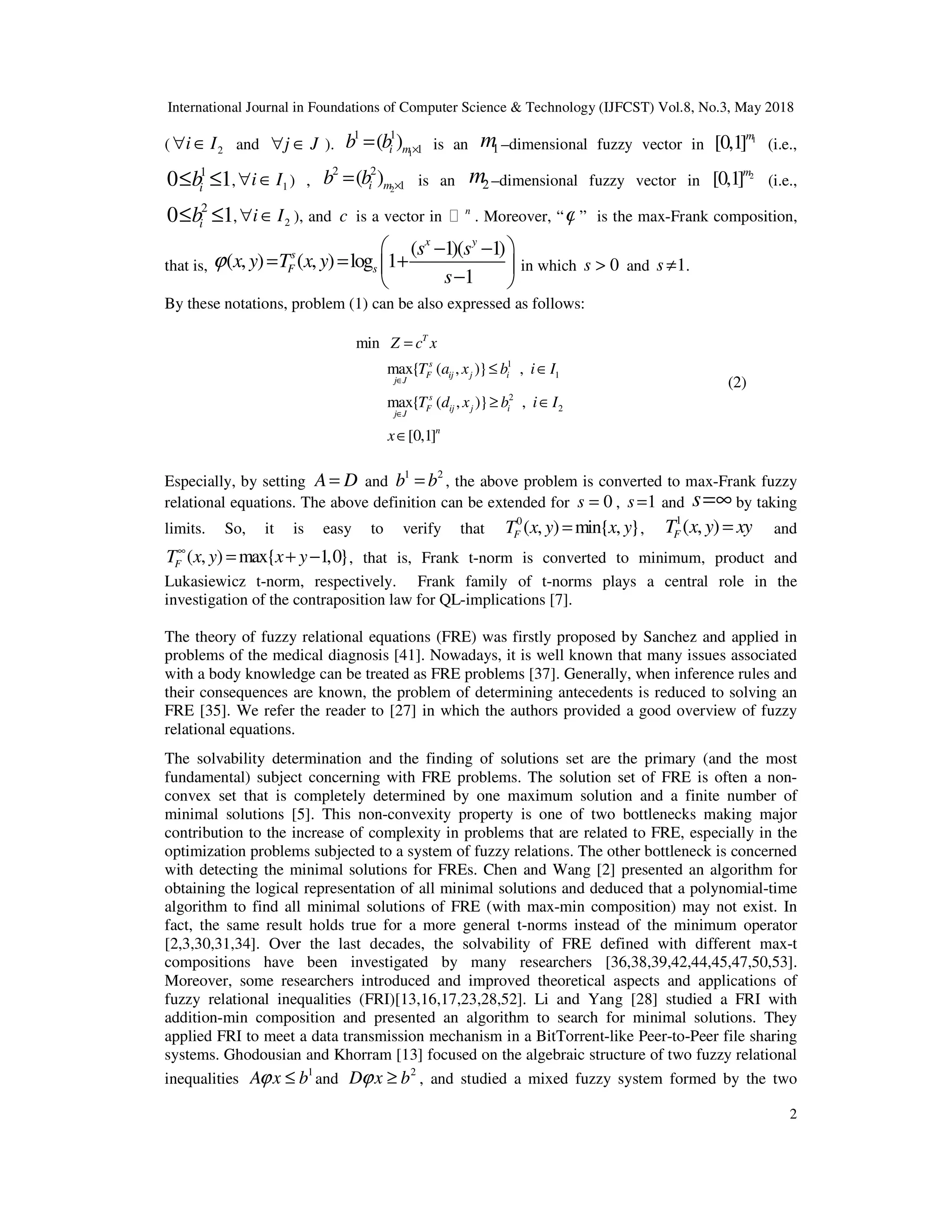 International Journal in Foundations of Computer Science & Technology (IJFCST) Vol.8, No.3, May 2018
2
( 2
i I
∀ ∈ and j J
∀ ∈ ). 1
1 1
1
( )
i m
b b ×
= is an 1
m –dimensional fuzzy vector in 1
[0,1]m
(i.e.,
1
0 1
i
b
≤ ≤ , 1
i I
∀ ∈ ) , 2
2 2
1
( )
i m
b b ×
= is an 2
m –dimensional fuzzy vector in 2
[0,1]m
(i.e.,
2
0 1
i
b
≤ ≤ , 2
i I
∀ ∈ ), and c is a vector in n
. Moreover, “ϕ ” is the max-Frank composition,
that is,
( 1)( 1)
( , ) ( , ) log 1
1
x y
s
F s
s s
x y T x y
s
ϕ
 
− −
= = +
 
−
 
in which 0
s > and 1
s ≠ .
By these notations, problem (1) can be also expressed as follows:
1
1
2
2
min
max{ ( , )} ,
max{ ( , )} ,
[0,1]
T
s
F ij j i
j J
s
F ij j i
j J
n
Z c x
T a x b i I
T d x b i I
x
∈
∈
=
≤ ∈
≥ ∈
∈
(2)
Especially, by setting A D
= and
1 2
b b
= , the above problem is converted to max-Frank fuzzy
relational equations. The above definition can be extended for 0
s = , 1
s = and s=∞ by taking
limits. So, it is easy to verify that
0
( , ) min{ , }
F
T x y x y
= ,
1
( , )
F
T x y xy
= and
( , ) max{ 1,0}
F
T x y x y
∞
= + − , that is, Frank t-norm is converted to minimum, product and
Lukasiewicz t-norm, respectively. Frank family of t-norms plays a central role in the
investigation of the contraposition law for QL-implications [7].
The theory of fuzzy relational equations (FRE) was firstly proposed by Sanchez and applied in
problems of the medical diagnosis [41]. Nowadays, it is well known that many issues associated
with a body knowledge can be treated as FRE problems [37]. Generally, when inference rules and
their consequences are known, the problem of determining antecedents is reduced to solving an
FRE [35]. We refer the reader to [27] in which the authors provided a good overview of fuzzy
relational equations.
The solvability determination and the finding of solutions set are the primary (and the most
fundamental) subject concerning with FRE problems. The solution set of FRE is often a non-
convex set that is completely determined by one maximum solution and a finite number of
minimal solutions [5]. This non-convexity property is one of two bottlenecks making major
contribution to the increase of complexity in problems that are related to FRE, especially in the
optimization problems subjected to a system of fuzzy relations. The other bottleneck is concerned
with detecting the minimal solutions for FREs. Chen and Wang [2] presented an algorithm for
obtaining the logical representation of all minimal solutions and deduced that a polynomial-time
algorithm to find all minimal solutions of FRE (with max-min composition) may not exist. In
fact, the same result holds true for a more general t-norms instead of the minimum operator
[2,3,30,31,34]. Over the last decades, the solvability of FRE defined with different max-t
compositions have been investigated by many researchers [36,38,39,42,44,45,47,50,53].
Moreover, some researchers introduced and improved theoretical aspects and applications of
fuzzy relational inequalities (FRI)[13,16,17,23,28,52]. Li and Yang [28] studied a FRI with
addition-min composition and presented an algorithm to search for minimal solutions. They
applied FRI to meet a data transmission mechanism in a BitTorrent-like Peer-to-Peer file sharing
systems. Ghodousian and Khorram [13] focused on the algebraic structure of two fuzzy relational
inequalities
1
A x b
ϕ ≤ and
2
D x b
ϕ ≥ , and studied a mixed fuzzy system formed by the two
 