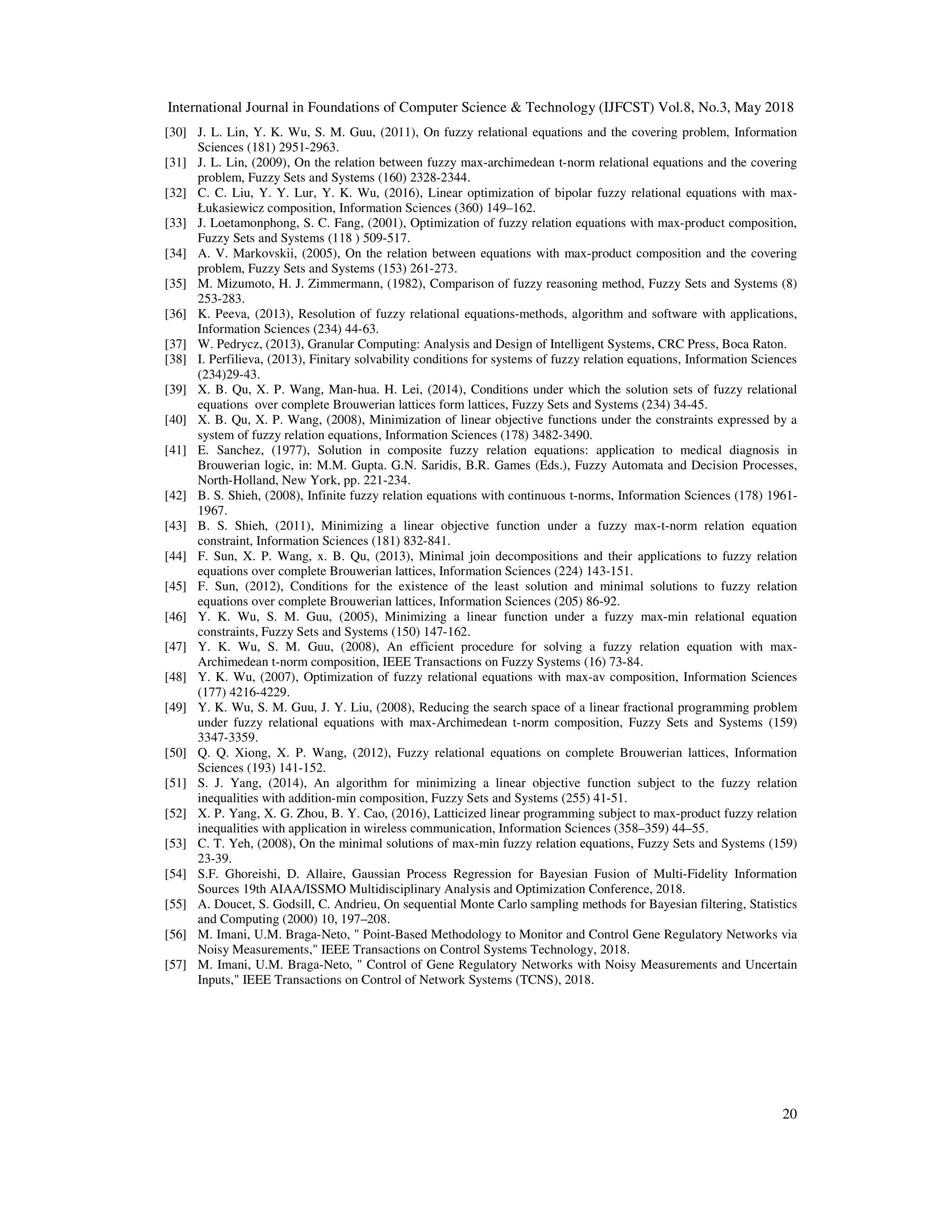 International Journal in Foundations of Computer Science & Technology (IJFCST) Vol.8, No.3, May 2018
20
[30] J. L. Lin, Y. K. Wu, S. M. Guu, (2011), On fuzzy relational equations and the covering problem, Information
Sciences (181) 2951-2963.
[31] J. L. Lin, (2009), On the relation between fuzzy max-archimedean t-norm relational equations and the covering
problem, Fuzzy Sets and Systems (160) 2328-2344.
[32] C. C. Liu, Y. Y. Lur, Y. K. Wu, (2016), Linear optimization of bipolar fuzzy relational equations with max-
Łukasiewicz composition, Information Sciences (360) 149–162.
[33] J. Loetamonphong, S. C. Fang, (2001), Optimization of fuzzy relation equations with max-product composition,
Fuzzy Sets and Systems (118 ) 509-517.
[34] A. V. Markovskii, (2005), On the relation between equations with max-product composition and the covering
problem, Fuzzy Sets and Systems (153) 261-273.
[35] M. Mizumoto, H. J. Zimmermann, (1982), Comparison of fuzzy reasoning method, Fuzzy Sets and Systems (8)
253-283.
[36] K. Peeva, (2013), Resolution of fuzzy relational equations-methods, algorithm and software with applications,
Information Sciences (234) 44-63.
[37] W. Pedrycz, (2013), Granular Computing: Analysis and Design of Intelligent Systems, CRC Press, Boca Raton.
[38] I. Perfilieva, (2013), Finitary solvability conditions for systems of fuzzy relation equations, Information Sciences
(234)29-43.
[39] X. B. Qu, X. P. Wang, Man-hua. H. Lei, (2014), Conditions under which the solution sets of fuzzy relational
equations over complete Brouwerian lattices form lattices, Fuzzy Sets and Systems (234) 34-45.
[40] X. B. Qu, X. P. Wang, (2008), Minimization of linear objective functions under the constraints expressed by a
system of fuzzy relation equations, Information Sciences (178) 3482-3490.
[41] E. Sanchez, (1977), Solution in composite fuzzy relation equations: application to medical diagnosis in
Brouwerian logic, in: M.M. Gupta. G.N. Saridis, B.R. Games (Eds.), Fuzzy Automata and Decision Processes,
North-Holland, New York, pp. 221-234.
[42] B. S. Shieh, (2008), Infinite fuzzy relation equations with continuous t-norms, Information Sciences (178) 1961-
1967.
[43] B. S. Shieh, (2011), Minimizing a linear objective function under a fuzzy max-t-norm relation equation
constraint, Information Sciences (181) 832-841.
[44] F. Sun, X. P. Wang, x. B. Qu, (2013), Minimal join decompositions and their applications to fuzzy relation
equations over complete Brouwerian lattices, Information Sciences (224) 143-151.
[45] F. Sun, (2012), Conditions for the existence of the least solution and minimal solutions to fuzzy relation
equations over complete Brouwerian lattices, Information Sciences (205) 86-92.
[46] Y. K. Wu, S. M. Guu, (2005), Minimizing a linear function under a fuzzy max-min relational equation
constraints, Fuzzy Sets and Systems (150) 147-162.
[47] Y. K. Wu, S. M. Guu, (2008), An efficient procedure for solving a fuzzy relation equation with max-
Archimedean t-norm composition, IEEE Transactions on Fuzzy Systems (16) 73-84.
[48] Y. K. Wu, (2007), Optimization of fuzzy relational equations with max-av composition, Information Sciences
(177) 4216-4229.
[49] Y. K. Wu, S. M. Guu, J. Y. Liu, (2008), Reducing the search space of a linear fractional programming problem
under fuzzy relational equations with max-Archimedean t-norm composition, Fuzzy Sets and Systems (159)
3347-3359.
[50] Q. Q. Xiong, X. P. Wang, (2012), Fuzzy relational equations on complete Brouwerian lattices, Information
Sciences (193) 141-152.
[51] S. J. Yang, (2014), An algorithm for minimizing a linear objective function subject to the fuzzy relation
inequalities with addition-min composition, Fuzzy Sets and Systems (255) 41-51.
[52] X. P. Yang, X. G. Zhou, B. Y. Cao, (2016), Latticized linear programming subject to max-product fuzzy relation
inequalities with application in wireless communication, Information Sciences (358–359) 44–55.
[53] C. T. Yeh, (2008), On the minimal solutions of max-min fuzzy relation equations, Fuzzy Sets and Systems (159)
23-39.
[54] S.F. Ghoreishi, D. Allaire, Gaussian Process Regression for Bayesian Fusion of Multi-Fidelity Information
Sources 19th AIAA/ISSMO Multidisciplinary Analysis and Optimization Conference, 2018.
[55] A. Doucet, S. Godsill, C. Andrieu, On sequential Monte Carlo sampling methods for Bayesian filtering, Statistics
and Computing (2000) 10, 197–208.
[56] M. Imani, U.M. Braga-Neto, " Point-Based Methodology to Monitor and Control Gene Regulatory Networks via
Noisy Measurements," IEEE Transactions on Control Systems Technology, 2018.
[57] M. Imani, U.M. Braga-Neto, " Control of Gene Regulatory Networks with Noisy Measurements and Uncertain
Inputs," IEEE Transactions on Control of Network Systems (TCNS), 2018.
 