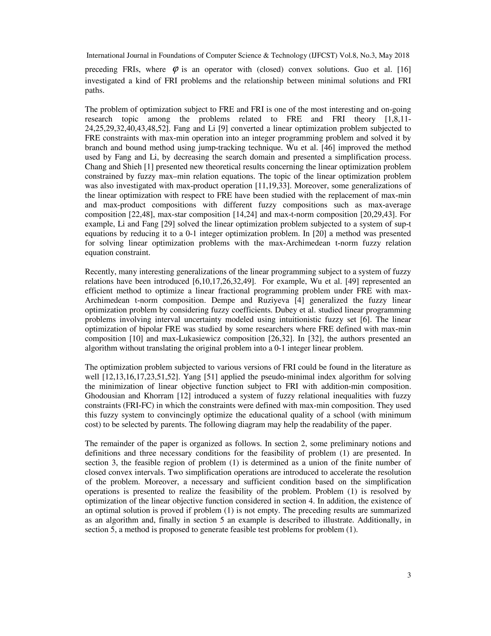 International Journal in Foundations of Computer Science & Technology (IJFCST) Vol.8, No.3, May 2018
3
preceding FRIs, where ϕ is an operator with (closed) convex solutions. Guo et al. [16]
investigated a kind of FRI problems and the relationship between minimal solutions and FRI
paths.
The problem of optimization subject to FRE and FRI is one of the most interesting and on-going
research topic among the problems related to FRE and FRI theory [1,8,11-
24,25,29,32,40,43,48,52]. Fang and Li [9] converted a linear optimization problem subjected to
FRE constraints with max-min operation into an integer programming problem and solved it by
branch and bound method using jump-tracking technique. Wu et al. [46] improved the method
used by Fang and Li, by decreasing the search domain and presented a simplification process.
Chang and Shieh [1] presented new theoretical results concerning the linear optimization problem
constrained by fuzzy max–min relation equations. The topic of the linear optimization problem
was also investigated with max-product operation [11,19,33]. Moreover, some generalizations of
the linear optimization with respect to FRE have been studied with the replacement of max-min
and max-product compositions with different fuzzy compositions such as max-average
composition [22,48], max-star composition [14,24] and max-t-norm composition [20,29,43]. For
example, Li and Fang [29] solved the linear optimization problem subjected to a system of sup-t
equations by reducing it to a 0-1 integer optimization problem. In [20] a method was presented
for solving linear optimization problems with the max-Archimedean t-norm fuzzy relation
equation constraint.
Recently, many interesting generalizations of the linear programming subject to a system of fuzzy
relations have been introduced [6,10,17,26,32,49]. For example, Wu et al. [49] represented an
efficient method to optimize a linear fractional programming problem under FRE with max-
Archimedean t-norm composition. Dempe and Ruziyeva [4] generalized the fuzzy linear
optimization problem by considering fuzzy coefficients. Dubey et al. studied linear programming
problems involving interval uncertainty modeled using intuitionistic fuzzy set [6]. The linear
optimization of bipolar FRE was studied by some researchers where FRE defined with max-min
composition [10] and max-Lukasiewicz composition [26,32]. In [32], the authors presented an
algorithm without translating the original problem into a 0-1 integer linear problem.
The optimization problem subjected to various versions of FRI could be found in the literature as
well [12,13,16,17,23,51,52]. Yang [51] applied the pseudo-minimal index algorithm for solving
the minimization of linear objective function subject to FRI with addition-min composition.
Ghodousian and Khorram [12] introduced a system of fuzzy relational inequalities with fuzzy
constraints (FRI-FC) in which the constraints were defined with max-min composition. They used
this fuzzy system to convincingly optimize the educational quality of a school (with minimum
cost) to be selected by parents. The following diagram may help the readability of the paper.
The remainder of the paper is organized as follows. In section 2, some preliminary notions and
definitions and three necessary conditions for the feasibility of problem (1) are presented. In
section 3, the feasible region of problem (1) is determined as a union of the finite number of
closed convex intervals. Two simplification operations are introduced to accelerate the resolution
of the problem. Moreover, a necessary and sufficient condition based on the simplification
operations is presented to realize the feasibility of the problem. Problem (1) is resolved by
optimization of the linear objective function considered in section 4. In addition, the existence of
an optimal solution is proved if problem (1) is not empty. The preceding results are summarized
as an algorithm and, finally in section 5 an example is described to illustrate. Additionally, in
section 5, a method is proposed to generate feasible test problems for problem (1).
 