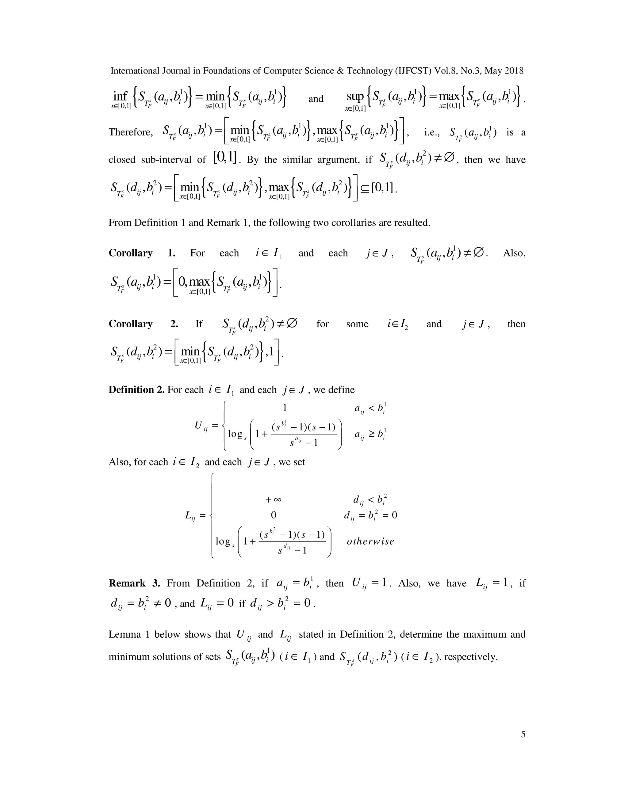 International Journal in Foundations of Computer Science & Technology (IJFCST) Vol.8, No.3, May 2018
5
{ } { }
1 1
[0,1] [0,1]
inf ( , ) min ( , )
s s
F F
ij i ij i
T T
x x
S a b S a b
∈ ∈
= and { } { }
1 1
[0,1]
[0,1]
sup ( , ) max ( , )
s s
F F
ij i ij i
T T
x
x
S a b S a b
∈
∈
= .
Therefore, { } { }
1 1 1
[0,1] [0,1]
( , ) min ( , ) ,max ( , )
s s s
F F F
ij i ij i ij i
T T T
x x
S a b S a b S a b
∈ ∈
 
=
 
 
, i.e., 1
( , )
s
F
ij i
T
S a b is a
closed sub-interval of [0,1]. By the similar argument, if
2
( , )
s
F
ij i
T
S d b ≠ ∅, then we have
{ } { }
2 2 2
[0,1] [0,1]
( , ) min ( , ) ,max ( , ) [0,1]
s s s
F F F
ij i ij i ij i
T T T
x x
S d b S d b S d b
∈ ∈
 
= ⊆
 
 
.
From Definition 1 and Remark 1, the following two corollaries are resulted.
Corollary 1. For each 1
i I
∈ and each j J
∈ ,
1
( , )
s
F
ij i
T
S a b ≠ ∅. Also,
{ }
1 1
[0,1]
( , ) 0,max ( , )
s s
F F
ij i ij i
T T
x
S a b S a b
∈
 
=
 
 
.
Corollary 2. If
2
( , )
s
F
ij i
T
S d b ≠ ∅ for some 2
i I
∈ and j J
∈ , then
{ }
2 2
[0,1]
( , ) min ( , ) ,1
s s
F F
ij i ij i
T T
x
S d b S d b
∈
 
=
 
 
.
Definition 2. For each 1
i I
∈ and each j J
∈ , we define
1
1
1
1
( 1)( 1)
log 1
1
i
ij
ij i
b
ij
s ij i
a
a b
U s s
a b
s
 <

 
=  − −
+ ≥
 
  
−
 

Also, for each 2
i I
∈ and each j J
∈ , we set
2
2
2
0 0
( 1)( 1)
log 1
1
i
ij
ij i
ij ij i
b
s d
d b
L d b
s s
otherwise
s


+ ∞ <


= = =


 
− −
 +
 
 
 −
 

Remark 3. From Definition 2, if
1
ij i
a b
= , then 1
ij
U = . Also, we have 1
ij
L = , if
2
0
ij i
d b
= ≠ , and 0
ij
L = if
2
0
ij i
d b
> = .
Lemma 1 below shows that ij
U and ij
L stated in Definition 2, determine the maximum and
minimum solutions of sets
1
( , )
s
F
ij i
T
S a b ( 1
i I
∈ ) and 2
( , )
s
F
ij i
T
S d b ( 2
i I
∈ ), respectively.
 