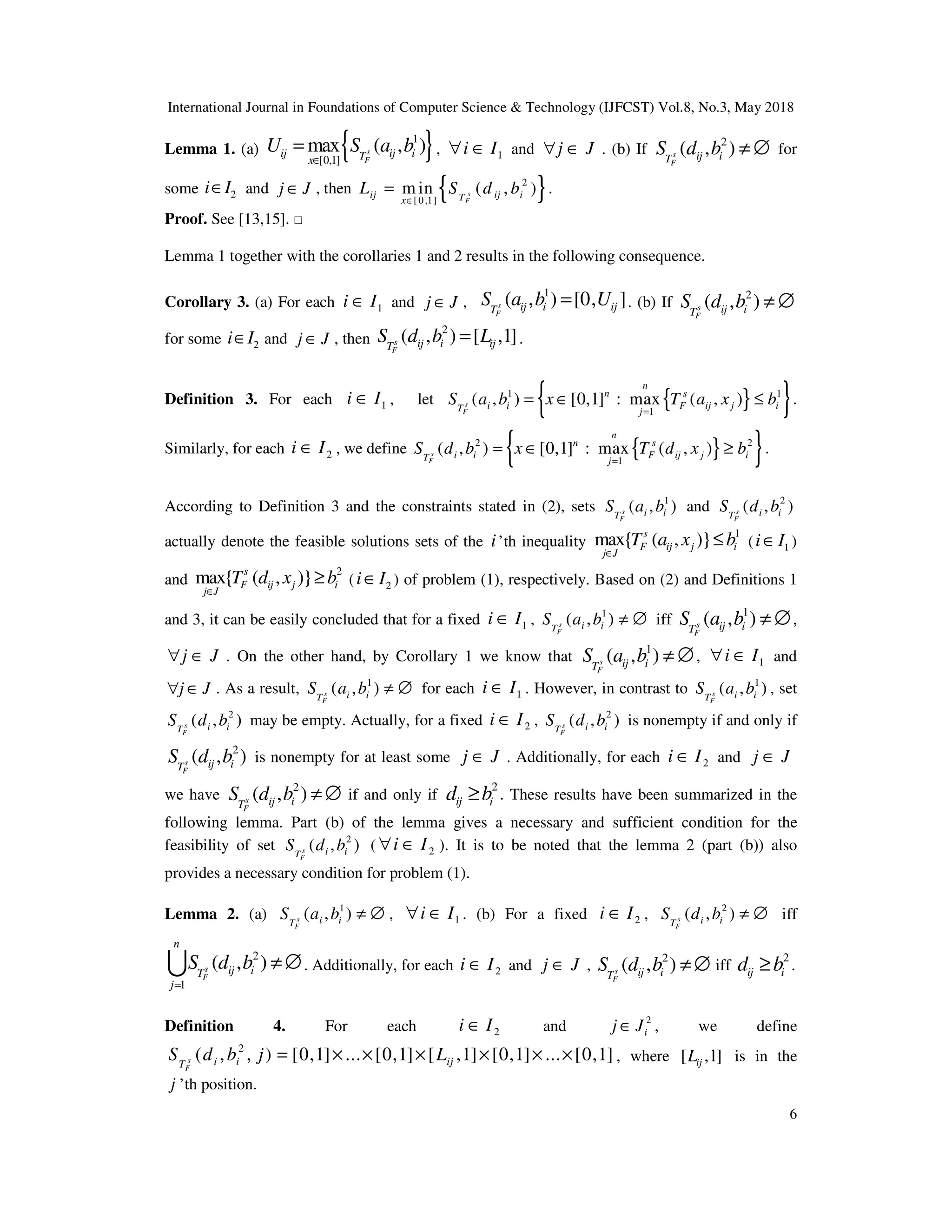 International Journal in Foundations of Computer Science & Technology (IJFCST) Vol.8, No.3, May 2018
6
Lemma 1. (a) { }
1
[0,1]
max ( , )
s
F
ij ij i
T
x
U S a b
∈
= , 1
i I
∀ ∈ and j J
∀ ∈ . (b) If
2
( , )
s
F
ij i
T
S d b ≠ ∅ for
some 2
i I
∈ and j J
∈ , then { }
2
[0,1]
m in ( , )
s
F
ij ij i
T
x
L S d b
∈
= .
Proof. See [13,15]. □
Lemma 1 together with the corollaries 1 and 2 results in the following consequence.
Corollary 3. (a) For each 1
i I
∈ and j J
∈ ,
1
( , ) [0, ]
s
F
ij i ij
T
S a b U
= . (b) If
2
( , )
s
F
ij i
T
S d b ≠ ∅
for some 2
i I
∈ and j J
∈ , then
2
( , ) [ ,1]
s
F
ij i ij
T
S d b L
= .
Definition 3. For each 1
i I
∈ , let { }
{ }
1 1
1
( , ) [0,1] : max ( , )
s
F
n
n s
i i F ij j i
T j
S a b x T a x b
=
= ∈ ≤ .
Similarly, for each 2
i I
∈ , we define { }
{ }
2 2
1
( , ) [0,1] : max ( , )
s
F
n
n s
i i F ij j i
T j
S d b x T d x b
=
= ∈ ≥ .
According to Definition 3 and the constraints stated in (2), sets 1
( , )
s
F
i i
T
S a b and 2
( , )
s
F
i i
T
S d b
actually denote the feasible solutions sets of the i’th inequality
1
max{ ( , )}
s
F ij j i
j J
T a x b
∈
≤ ( 1
i I
∈ )
and
2
max{ ( , )}
s
F ij j i
j J
T d x b
∈
≥ ( 2
i I
∈ ) of problem (1), respectively. Based on (2) and Definitions 1
and 3, it can be easily concluded that for a fixed 1
i I
∈ , 1
( , )
s
F
i i
T
S a b ≠ ∅ iff
1
( , )
s
F
ij i
T
S a b ≠ ∅,
j J
∀ ∈ . On the other hand, by Corollary 1 we know that
1
( , )
s
F
ij i
T
S a b ≠ ∅, 1
i I
∀ ∈ and
j J
∀ ∈ . As a result, 1
( , )
s
F
i i
T
S a b ≠ ∅ for each 1
i I
∈ . However, in contrast to 1
( , )
s
F
i i
T
S a b , set
2
( , )
s
F
i i
T
S d b may be empty. Actually, for a fixed 2
i I
∈ , 2
( , )
s
F
i i
T
S d b is nonempty if and only if
2
( , )
s
F
ij i
T
S d b is nonempty for at least some j J
∈ . Additionally, for each 2
i I
∈ and j J
∈
we have
2
( , )
s
F
ij i
T
S d b ≠ ∅ if and only if
2
ij i
d b
≥ . These results have been summarized in the
following lemma. Part (b) of the lemma gives a necessary and sufficient condition for the
feasibility of set 2
( , )
s
F
i i
T
S d b ( 2
i I
∀ ∈ ). It is to be noted that the lemma 2 (part (b)) also
provides a necessary condition for problem (1).
Lemma 2. (a) 1
( , )
s
F
i i
T
S a b ≠ ∅ , 1
i I
∀ ∈ . (b) For a fixed 2
i I
∈ , 2
( , )
s
F
i i
T
S d b ≠ ∅ iff
2
1
( , )
s
F
n
ij i
T
j
S d b
=
≠∅
U . Additionally, for each 2
i I
∈ and j J
∈ ,
2
( , )
s
F
ij i
T
S d b ≠ ∅ iff
2
ij i
d b
≥ .
Definition 4. For each 2
i I
∈ and 2
i
j J
∈ , we define
2
( , , ) [0,1] ... [0,1] [ ,1] [0,1] ... [0,1]
s
F
i i ij
T
S d b j L
= × × × × × × , where [ ,1]
ij
L is in the
j ’th position.
 