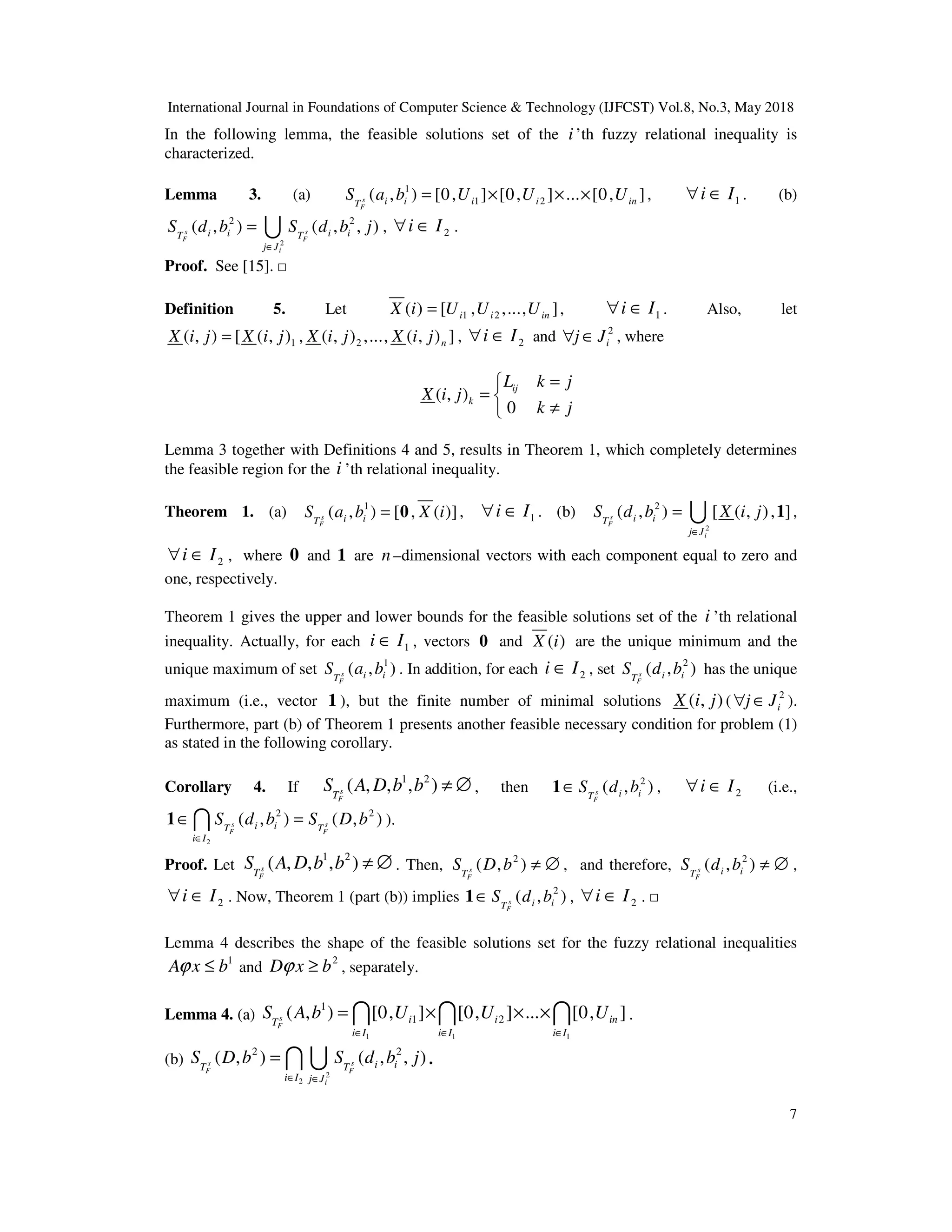 International Journal in Foundations of Computer Science & Technology (IJFCST) Vol.8, No.3, May 2018
7
In the following lemma, the feasible solutions set of the i ’th fuzzy relational inequality is
characterized.
Lemma 3. (a) 1
1 2
( , ) [0, ] [0, ] ... [0, ]
s
F
i i i i in
T
S a b U U U
= × × × , 1
i I
∀ ∈ . (b)
2
2 2
( , ) ( , , )
s s
F F
i
i i i i
T T
j J
S d b S d b j
∈
= U , 2
i I
∀ ∈ .
Proof. See [15]. □
Definition 5. Let 1 2
( ) [ , ,..., ]
i i in
X i U U U
= , 1
i I
∀ ∈ . Also, let
1 2
( , ) [ ( , ) , ( , ) ,..., ( , ) ]
n
X i j X i j X i j X i j
= , 2
i I
∀ ∈ and 2
i
j J
∀ ∈ , where
( , )
0
ij
k
L k j
X i j
k j
=

= 
≠

Lemma 3 together with Definitions 4 and 5, results in Theorem 1, which completely determines
the feasible region for the i ’th relational inequality.
Theorem 1. (a) 1
( , ) [ , ( )]
s
F
i i
T
S a b X i
= 0 , 1
i I
∀ ∈ . (b)
2
2
( , ) [ ( , ), ]
s
F
i
i i
T
j J
S d b X i j
∈
= 1
U ,
2
i I
∀ ∈ , where 0 and 1 are n –dimensional vectors with each component equal to zero and
one, respectively.
Theorem 1 gives the upper and lower bounds for the feasible solutions set of the i ’th relational
inequality. Actually, for each 1
i I
∈ , vectors 0 and ( )
X i are the unique minimum and the
unique maximum of set 1
( , )
s
F
i i
T
S a b . In addition, for each 2
i I
∈ , set 2
( , )
s
F
i i
T
S d b has the unique
maximum (i.e., vector 1 ), but the finite number of minimal solutions ( , )
X i j ( 2
i
j J
∀ ∈ ).
Furthermore, part (b) of Theorem 1 presents another feasible necessary condition for problem (1)
as stated in the following corollary.
Corollary 4. If
1 2
( , , , )
s
F
T
S A D b b ≠ ∅ , then 2
( , )
s
F
i i
T
S d b
∈
1 , 2
i I
∀ ∈ (i.e.,
2
2 2
( , ) ( , )
s s
F F
i i
T T
i I
S d b S D b
∈
∈ =
1 I ).
Proof. Let
1 2
( , , , )
s
F
T
S A D b b ≠ ∅ . Then, 2
( , )
s
F
T
S D b ≠ ∅ , and therefore, 2
( , )
s
F
i i
T
S d b ≠ ∅ ,
2
i I
∀ ∈ . Now, Theorem 1 (part (b)) implies 2
( , )
s
F
i i
T
S d b
∈
1 , 2
i I
∀ ∈ . □
Lemma 4 describes the shape of the feasible solutions set for the fuzzy relational inequalities
1
A x b
ϕ ≤ and
2
D x b
ϕ ≥ , separately.
Lemma 4. (a)
1 1 1
1
1 2
( , ) [0, ] [0, ] ... [0, ]
s
F
i i in
T
i I i I i I
S A b U U U
∈ ∈ ∈
= × × ×
I I I .
(b)
2
2
2 2
( , ) ( , , )
s s
F F
i
i i
T T
i I j J
S D b S d b j
∈ ∈
= I U .
 