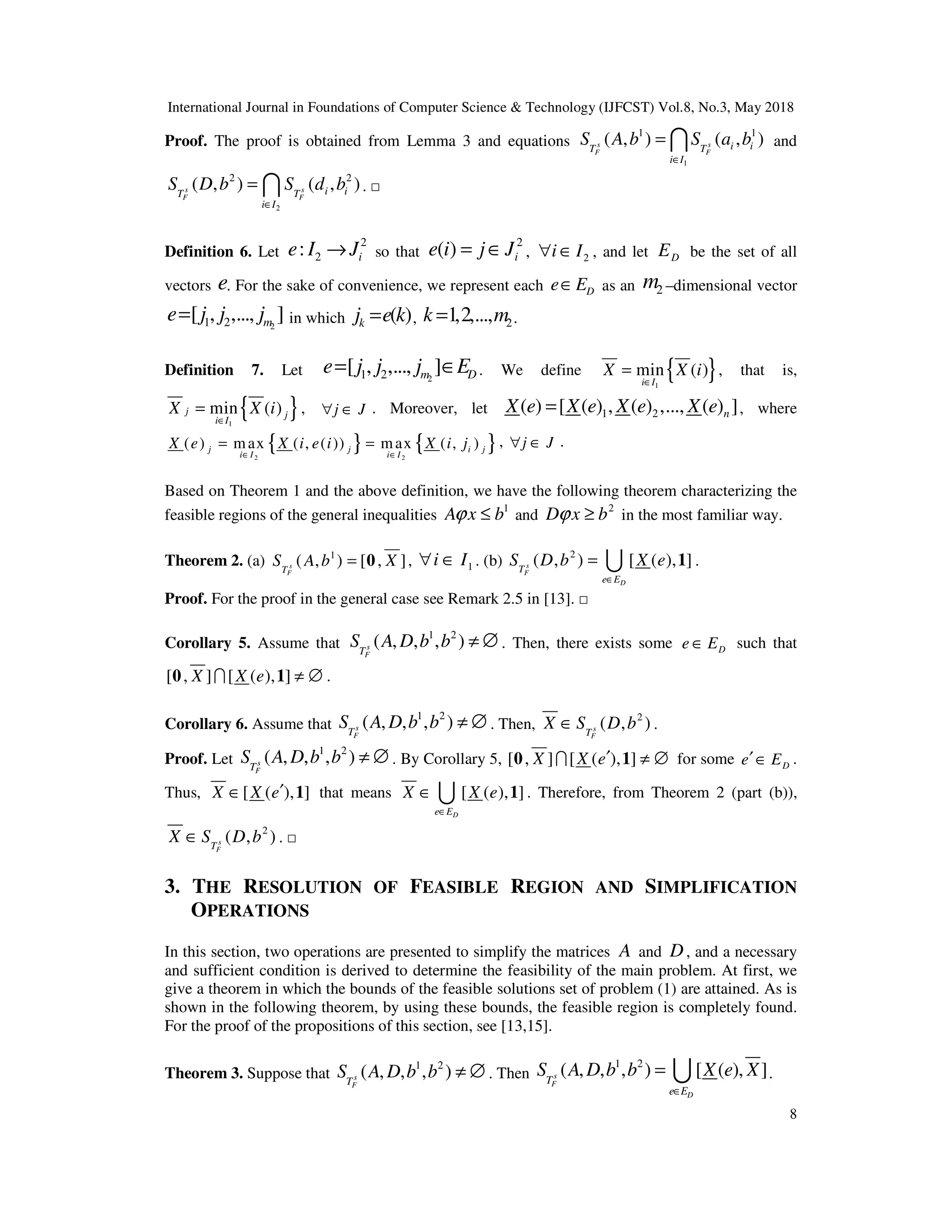 International Journal in Foundations of Computer Science & Technology (IJFCST) Vol.8, No.3, May 2018
8
Proof. The proof is obtained from Lemma 3 and equations
1
1 1
( , ) ( , )
s s
F F
i i
T T
i I
S A b S a b
∈
= I and
2
2 2
( , ) ( , )
s s
F F
i i
T T
i I
S D b S d b
∈
= I . □
Definition 6. Let
2
2
: i
e I J
→ so that
2
( ) i
e i j J
= ∈ , 2
i I
∀ ∈ , and let D
E be the set of all
vectors e. For the sake of convenience, we represent each D
e E
∈ as an 2
m –dimensional vector
2
1 2
[ , ,..., ]
m
e j j j
= in which ( )
k
j e k
= , 2
1,2,...,
k m
= .
Definition 7. Let 2
1 2
[ , ,..., ]
m D
e j j j E
= ∈ . We define { }
1
min ( )
i I
X X i
∈
= , that is,
{ }
1
min ( )
j j
i I
X X i
∈
= , j J
∀ ∈ . Moreover, let 1 2
( ) [ ( ) , ( ) ,..., ( ) ]
n
X e X e X e X e
= , where
{ } { }
2 2
( ) max ( , ( )) max ( , )
j j i j
i I i I
X e X i e i X i j
∈ ∈
= = , j J
∀ ∈ .
Based on Theorem 1 and the above definition, we have the following theorem characterizing the
feasible regions of the general inequalities
1
A x b
ϕ ≤ and
2
D x b
ϕ ≥ in the most familiar way.
Theorem 2. (a) 1
( , ) [ , ]
s
F
T
S A b X
= 0 , 1
i I
∀ ∈ . (b)
2
( , ) [ ( ), ]
s
F
D
T
e E
S D b X e
∈
= 1
U .
Proof. For the proof in the general case see Remark 2.5 in [13]. □
Corollary 5. Assume that
1 2
( , , , )
s
F
T
S A D b b ≠ ∅ . Then, there exists some D
e E
∈ such that
[ , ] [ ( ), ]
X X e ≠ ∅
0 1
I .
Corollary 6. Assume that
1 2
( , , , )
s
F
T
S A D b b ≠ ∅ . Then,
2
( , )
s
F
T
X S D b
∈ .
Proof. Let
1 2
( , , , )
s
F
T
S A D b b ≠ ∅ . By Corollary 5, [ , ] [ ( ), ]
X X e′ ≠ ∅
0 1
I for some D
e E
′∈ .
Thus, [ ( ), ]
X X e′
∈ 1 that means [ ( ), ]
D
e E
X X e
∈
∈ 1
U . Therefore, from Theorem 2 (part (b)),
2
( , )
s
F
T
X S D b
∈ . □
3. THE RESOLUTION OF FEASIBLE REGION AND SIMPLIFICATION
OPERATIONS
In this section, two operations are presented to simplify the matrices A and D, and a necessary
and sufficient condition is derived to determine the feasibility of the main problem. At first, we
give a theorem in which the bounds of the feasible solutions set of problem (1) are attained. As is
shown in the following theorem, by using these bounds, the feasible region is completely found.
For the proof of the propositions of this section, see [13,15].
Theorem 3. Suppose that
1 2
( , , , )
s
F
T
S A D b b ≠ ∅ . Then
1 2
( , , , ) [ ( ), ]
s
F
D
T
e E
S A D b b X e X
∈
= U .
 