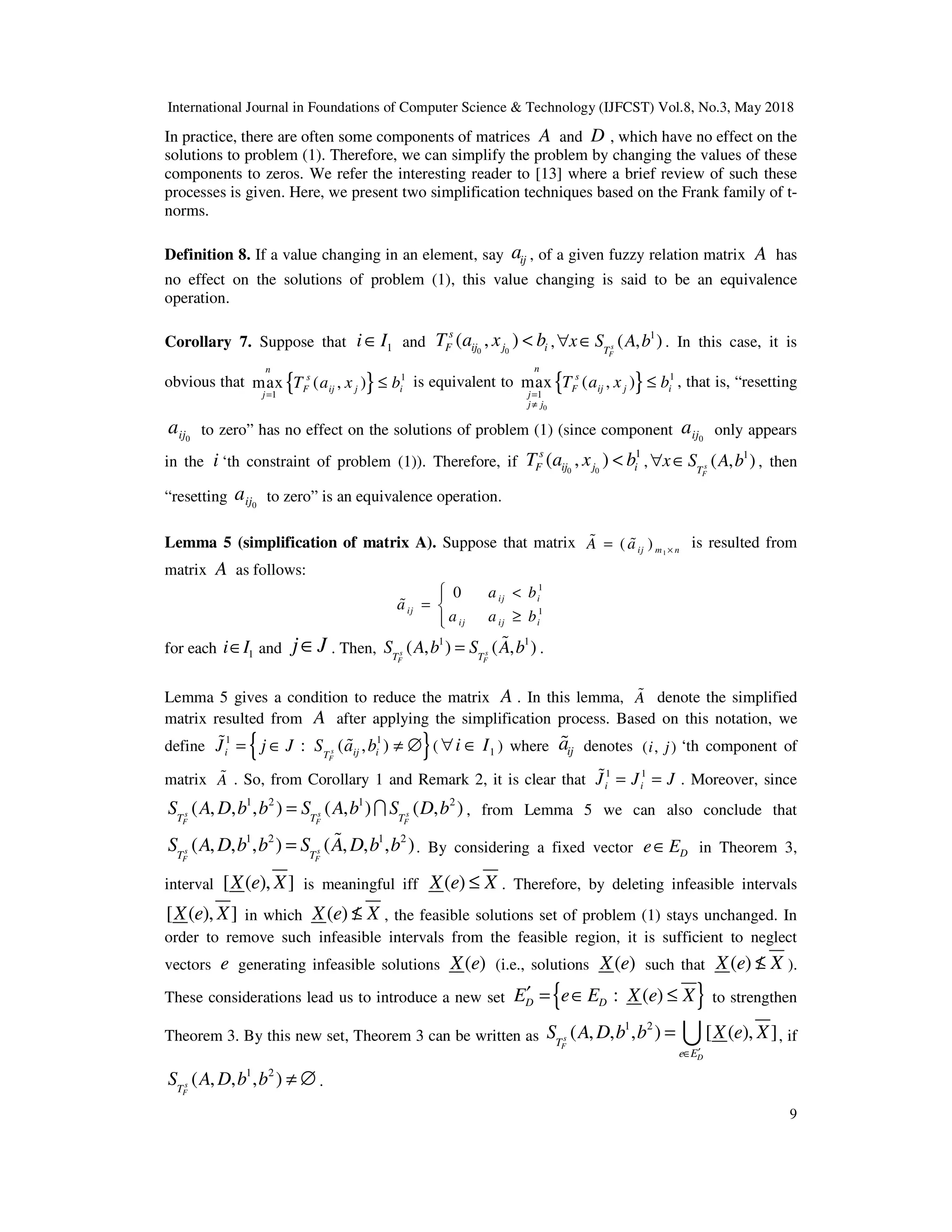 International Journal in Foundations of Computer Science & Technology (IJFCST) Vol.8, No.3, May 2018
9
In practice, there are often some components of matrices A and D , which have no effect on the
solutions to problem (1). Therefore, we can simplify the problem by changing the values of these
components to zeros. We refer the interesting reader to [13] where a brief review of such these
processes is given. Here, we present two simplification techniques based on the Frank family of t-
norms.
Definition 8. If a value changing in an element, say ij
a , of a given fuzzy relation matrix A has
no effect on the solutions of problem (1), this value changing is said to be an equivalence
operation.
Corollary 7. Suppose that 1
i I
∈ and 0 0
( , )
s
F ij j i
T a x b
< ,
1
( , )
s
F
T
x S A b
∀ ∈ . In this case, it is
obvious that { } 1
1
max ( , )
n
s
F ij j i
j
T a x b
=
≤ is equivalent to { }
0
1
1
max ( , )
n
s
F ij j i
j
j j
T a x b
=
≠
≤ , that is, “resetting
0
ij
a to zero” has no effect on the solutions of problem (1) (since component 0
ij
a only appears
in the i ‘th constraint of problem (1)). Therefore, if 0 0
1
( , )
s
F ij j i
T a x b
< ,
1
( , )
s
F
T
x S A b
∀ ∈ , then
“resetting 0
ij
a to zero” is an equivalence operation.
Lemma 5 (simplification of matrix A). Suppose that matrix 1
( )
ij m n
A a ×
=
% % is resulted from
matrix A as follows:
1
1
0 ij i
ij
ij ij i
a b
a
a a b
 <

= 
≥


%
for each 1
i I
∈ and j J
∈ . Then,
1 1
( , ) ( , )
s s
F F
T T
S A b S A b
= % .
Lemma 5 gives a condition to reduce the matrix A . In this lemma, A
% denote the simplified
matrix resulted from A after applying the simplification process. Based on this notation, we
define { }
1 1
: ( , )
s
F
i ij i
T
J j J S a b
= ∈ ≠ ∅
% % ( 1
i I
∀ ∈ ) where ij
a
% denotes ( , )
i j ‘th component of
matrix A
% . So, from Corollary 1 and Remark 2, it is clear that 1 1
i i
J J J
= =
% . Moreover, since
1 2 1 2
( , , , ) ( , ) ( , )
s s s
F F F
T T T
S A D b b S A b S D b
= I , from Lemma 5 we can also conclude that
1 2 1 2
( , , , ) ( , , , )
s s
F F
T T
S A D b b S A D b b
= % . By considering a fixed vector D
e E
∈ in Theorem 3,
interval [ ( ), ]
X e X is meaningful iff ( )
X e X
≤ . Therefore, by deleting infeasible intervals
[ ( ), ]
X e X in which ( )
X e X
≤
/ , the feasible solutions set of problem (1) stays unchanged. In
order to remove such infeasible intervals from the feasible region, it is sufficient to neglect
vectors e generating infeasible solutions ( )
X e (i.e., solutions ( )
X e such that ( )
X e X
≤
/ ).
These considerations lead us to introduce a new set { }
: ( )
D D
E e E X e X
′ = ∈ ≤ to strengthen
Theorem 3. By this new set, Theorem 3 can be written as
1 2
( , , , ) [ ( ), ]
s
F
D
T
e E
S A D b b X e X
′
∈
= U , if
1 2
( , , , )
s
F
T
S A D b b ≠ ∅ .
 