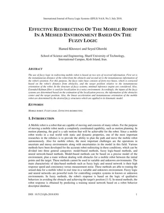 International Journal of Fuzzy Logic Systems (IJFLS) Vol.8, No.3, July 2018.
DOI : 10.5121/ijfls.2018.8301 1
EFFECTIVE REDIRECTING OF THE MOBILE ROBOT
IN A MESSED ENVIRONMENT BASED ON THE
FUZZY LOGIC
Hamed Khosravi and Seyed Ghorshi
School of Science and Engineering, Sharif University of Technology,
International Campus, Kish Island, Iran.
ABSTRACT
The use of fuzzy logic in redirecting mobile robot is based on two sets of received information. First set is
the instantaneous distance of the robot from the obstacle and second set is the instantaneous information of
the robot's position. For this purpose, the fuzzy rules base consists of forty-two bases, which is extracted
based on the robot's distance from obstacles, and the target position relative to the instantaneous
orientation of the robot. In the structure of fuzzy systems, minimal inference engine are considered. Also,
Extended Kalman filter is used for localization in a noisy environment. Accordingly, the inputs of the fuzzy
systems are determined based on the estimation of the localization process, the information of the obstacles
center and the target position. Also, the linear acceleration and instantaneous orientation of the mobile
robot are determined by the desired fuzzy structures which are applied to its kinematic model.
KEYWORDS
MOBILE ROBOT, FUZZY LOGIC, EFFECTIVE REDIRECTING
1. INTRODUCTION
A Mobile robot is a robot that are capable of moving and consists of many robots. For the purpose
of moving a mobile robot needs a completely coordinated capability, such as motion planning. In
motion planning, the goal is a safe motion that will be achievable for the robot. Since a mobile
robot works in a real world with static and dynamic properties, one of the most important
researches in the robotics is to provide the ability to plan the path and move the mobile robot
autonomously. Also for mobile robots, the most important challenges are the operations in
uncertain and messy environments along with uncertainties in the model in this field. Various
methods have been developed for the accurate robot redirecting in these conditions, which can be
divided into three general categories: model-based methods, fuzzy logic-based methods, and
neural network-based methods. Model-based methods can be based on a precise model of the
environment, plan a route without dealing with obstacles for a mobile robot between the initial
points and the target. These methods cannot be used in variable and unknown environments. The
main characteristic of data-based methods such as fuzzy logic and neural network is their high
response speed and consistency versus measurement noise. These methods are able to routing the
sensed data for a mobile robot in real time in a variable and unknown environment. Fuzzy logic
and neural networks are powerful tools for controlling complex systems in known or unknown
environments. In fuzzy methods, the robot's response is based on the logic of qualitative
behaviors in avoiding the obstacle and achieving the target's position [1-3]. In neural methods, the
robot response is obtained by predicting a training neural network based on a robot behavior
descriptor database.
 