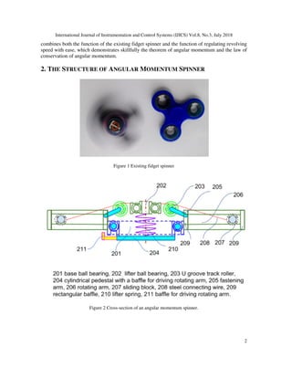 International Journal of Instrumentation and Control Systems (IJICS) Vol.8, No.3, July 2018
2
combines both the function of the existing fidget spinner and the function of regulating revolving
speed with ease, which demonstrates skillfully the theorem of angular momentum and the law of
conservation of angular momentum.
2. THE STRUCTURE OF ANGULAR MOMENTUM SPINNER
Figure 1 Existing fidget spinner
Figure 2 Cross-section of an angular momentum spinner.
 