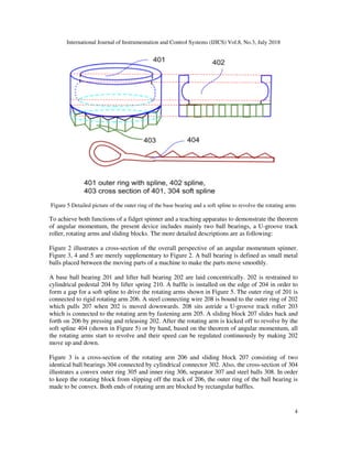 International Journal of Instrumentation and Control Systems (IJICS) Vol.8, No.3, July 2018
4
Figure 5 Detailed picture of the outer ring of the base bearing and a soft spline to revolve the rotating arms
To achieve both functions of a fidget spinner and a teaching apparatus to demonstrate the theorem
of angular momentum, the present device includes mainly two ball bearings, a U-groove track
roller, rotating arms and sliding blocks. The more detailed descriptions are as following:
Figure 2 illustrates a cross-section of the overall perspective of an angular momentum spinner.
Figure 3, 4 and 5 are merely supplementary to Figure 2. A ball bearing is defined as small metal
balls placed between the moving parts of a machine to make the parts move smoothly.
A base ball bearing 201 and lifter ball bearing 202 are laid concentrically. 202 is restrained to
cylindrical pedestal 204 by lifter spring 210. A baffle is installed on the edge of 204 in order to
form a gap for a soft spline to drive the rotating arms shown in Figure 5. The outer ring of 201 is
connected to rigid rotating arm 206. A steel connecting wire 208 is bound to the outer ring of 202
which pulls 207 when 202 is moved downwards. 208 sits astride a U-groove track roller 203
which is connected to the rotating arm by fastening arm 205. A sliding block 207 slides back and
forth on 206 by pressing and releasing 202. After the rotating arm is kicked off to revolve by the
soft spline 404 (shown in Figure 5) or by hand, based on the theorem of angular momentum, all
the rotating arms start to revolve and their speed can be regulated continuously by making 202
move up and down.
Figure 3 is a cross-section of the rotating arm 206 and sliding block 207 consisting of two
identical ball bearings 304 connected by cylindrical connector 302. Also, the cross-section of 304
illustrates a convex outer ring 305 and inner ring 306, separator 307 and steel balls 308. In order
to keep the rotating block from slipping off the track of 206, the outer ring of the ball bearing is
made to be convex. Both ends of rotating arm are blocked by rectangular baffles.
 