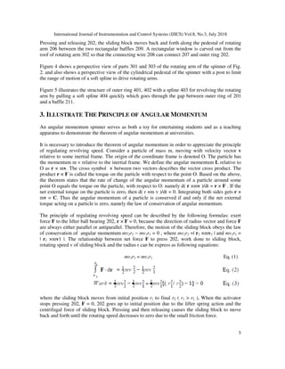 International Journal of Instrumentation and Control Systems (IJICS) Vol.8, No.3, July 2018
5
Pressing and releasing 202, the sliding block moves back and forth along the pedestal of rotating
arm 206 between the two rectangular baffles 209. A rectangular window is carved out from the
roof of rotating arm 302 so that the connecting wire 208 can connect 207 and outer ring 202.
Figure 4 shows a perspective view of parts 301 and 303 of the rotating arm of the spinner of Fig.
2. and also shows a perspective view of the cylindrical pedestal of the spinner with a post to limit
the range of motion of a soft spline to drive rotating arms.
Figure 5 illustrates the structure of outer ring 401, 402 with a spline 403 for revolving the rotating
arm by pulling a soft spline 404 quickly which goes through the gap between outer ring of 201
and a baffle 211.
3. ILLUSTRATE THE PRINCIPLE OF ANGULAR MOMENTUM
An angular momentum spinner serves as both a toy for entertaining students and as a teaching
apparatus to demonstrate the theorem of angular momentum at universities.
It is necessary to introduce the theorem of angular momentum in order to appreciate the principle
of regulating revolving speed. Consider a particle of mass m, moving with velocity vector v
relative to some inertial frame. The origin of the coordinate frame is denoted O. The particle has
the momentum m v relative to the inertial frame. We define the angular momentum L relative to
O as r × mv. The cross symbol × between two vectors describes the vector cross product. The
product r × F is called the torque on the particle with respect to the point O. Based on the above,
the theorem states that the rate of change of the angular momentum of a particle around some
point O equals the torque on the particle, with respect to O: namely d( r ×mv )/dt = r × F . If the
net external torque on the particle is zero, then d( r ×m v )/dt = 0. Integrating both sides gets r ×
mv = C. Thus the angular momentum of a particle is conserved if and only if the net external
torque acting on a particle is zero, namely the law of conservation of angular momentum.
The principle of regulating revolving speed can be described by the following formulas: exert
force F to the lifter ball bearing 202, r × F = 0, because the direction of radius vector and force F
are always either parallel or antiparallel. Therefore, the motion of the sliding block obeys the law
of conservation of angular momentum mv2r2 − mv1r1 = 0 , where mv2r2 =| r2 ×mv2 | and mv1r1 =
| r1 ×mv1 |. The relationship between net force F to press 202, work done to sliding block,
rotating speed v of sliding block and the radius r can be express as following equations:
mv2r2 = mv1r1 Eq. (1)
where the sliding block moves from initial position r1 to final r2 ( r1 > r2 ), When the activator
stops pressing 202, F = 0, 202 goes up to initial position due to the lifter spring action and the
centrifugal force of sliding block. Pressing and then releasing causes the sliding block to move
back and forth until the rotating speed decreases to zero due to the small friction force.
 