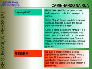 O que gritar? Gritar  “socorro”  faz as pessoas ao redor recuarem pois fica claro que há perigo. Gritar  “fogo”  desperta o interesse das pessoas, fazendo-as sair das casas para ver onde está o fogo. Gritar o nome de alguém,  “Paulo” , é a melhor opção, o bandido achará isso muito incomum e ficará com medo de haver mais pessoas no local (quem é Paulo, um homem, um policial, um cão feroz?). As chances dele desistir são grandes. REGRA Se tiver o pressentimento de que alguém vai te abordar “nunca” feche o espaço. Muitas pessoas que foram assaltadas relatam que perceberam que algo iria acontecer e não fizeram a prevenção. CAMINHANDO NA RUA 