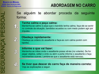ABORDAGEM NO CARRO Se alguém te abordar proceda da seguinte forma: 1. Tenha calma e peça calma: Mantenha-se calmo e peça que o bandido tenha calma, faça ele se sentir no controle da situação, bandidos acuados ou com medo podem agir por impulso. 2. Obedeça rapidamente: Obedeça as ordens do assaltante e faça-as com calma porém com rapidez. 3. Informe o que vai fazer: Mantenha as mãos onde o assaltante possa vê-las (no volante). Se for pegar objetos, soltar o cinto ou abrir a porta informe o assaltante e faça movimentos suaves. Lembre-se que o assaltante está nervoso. 4. Se tiver que descer do carro faça de maneira correta: Veja as explicações a seguir. 
