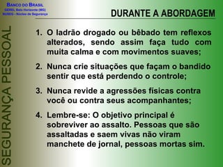 DURANTE A ABORDAGEM O ladrão drogado ou bêbado tem reflexos alterados, sendo assim faça tudo com muita calma e com movimentos suaves; Nunca crie situações que façam o bandido sentir que está perdendo o controle; Nunca revide a agressões físicas contra você ou contra seus acompanhantes; Lembre-se: O objetivo principal é sobreviver ao assalto. Pessoas que são assaltadas e saem vivas não viram manchete de jornal, pessoas mortas sim. 