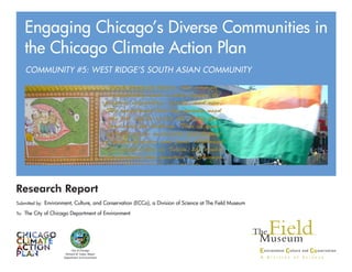 Research Report
Submitted by: Environment, Culture, and Conservation (ECCo), a Division of Science at The Field Museum
To: The City of Chicago Department of Environment
COMMUNITY #5: WEST RIDGE’S SOUTH ASIAN COMMUNITY
Engaging Chicago’s Diverse Communities in
the Chicago Climate Action Plan
City of Chicago
Richard M. Daley, Mayor
Department of Environment
 