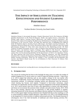 International Journal on Integrating Technology in Education (IJITE) Vol.8, No.3, September 2019
THE IMPACT OF SIMULATION ON TEACHING
EFFECTIVENESS AND STUDENT LEARNING
PERFORMANCE
Abdullah Alenezi
Northern Borders University,Arar,Saudi Arabia
ABSTRACT
Simulation Strategy Is Increasingly Becoming A Popular Educational Tool In The Production Of Highly
Qualified Professionals In The Field Of Education, Health, And Applied Sciences. Particularly, The
Strategy Helps Improve Teaching Practice Effectiveness And Student Learning Performance. This
Research Paper Aimed At Investigating The Effectiveness Of Simulation In Teaching And Student Learning
Performance In The University Context. The Study Was Important Since It Highlighted How Different
Kinds Of Simulation Improve Teaching Practice Effectiveness And Student Learning Performance. The
Explanatory Research Design Was Used In This Research Where Data Was Collected Using Close-Ended
Questionnaires Designed To Utilize Likert Scale Described In The Methodology Section. The Study
Targeted 150 Student Participants. However, Only 134 Students Filled And Returned Their Questionnaires.
Both Descriptive And Statistical Analysis Techniques Were Applied In This Research. Descriptive
Statistics, Particularly Percentages Were Used In Describing Participant Information. Also, Statistical
Analysis Was Used In Determining Reliability Of The Questionnaire As Well As For Hypothesis Testing.
The Study Indicated That Social Process Simulation, Diagnostic Simulation, And Data Management
Simulation Have A Statistically Significant Positive Relationship With Teaching Practice Effectiveness And
Student Learning Performance. Based On The Findings, It Was Concluded And Recommended That
Teachers And Students Should Accept The Use Of Simulation In Their Classroom To Enhance Their
Classroom Outcomes.
KEYWORDS
Simulation, educational tool, teaching effectiveness, learning performance, variables, university context
1. INTRODUCTION
The concern for teaching that has been on the limelight for many years is to reduce the number of
students dropping out of a given course as a result of improved learning outcomes. López-Pérez
et al. (2011) argued that achieving such an aim needed a change in the way teacher offer
instructions. Traditionally, lectures and teachers in higher learning institutions used face-to-face
instructional methods. As technology including internet and educational tools has advanced,
virtual learning has become more popular. Compared to face-to-face instruction, virtual
instruction can significantly increase cognitive-emotional engagement of the learners (PytlikZillig
et al., 2011), gives learners more time to learn, offer opportunities to interact with other learners
and fosters an environment that promotes better attitudes and achievement (Yamat, 2013). With
face to face teaching, educators have an opportunity to offer prompt feedback to students,
increasing interactivity in the classroom and enhance decision making in the discussions (Yamat,
2013). In this regard, higher learning institutions have blended both face-to-face teachings as well
as virtual teaching to enhance student education. López-Pérez et al. (2011) view blended learning
as the integration of virtual activities to tradition instructional activities. The blended classroom is
advantageous since it has both the benefits of traditional and virtual learning activities. This
DOI :10.5121/ijite.2019.8301 1
 