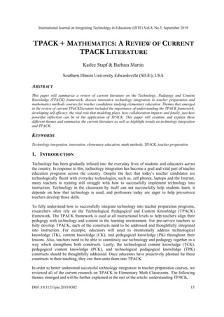 International Journal on Integrating Technology in Education (IJITE) Vol.8, No.3, September 2019
DOI :10.5121/ijite.2019.8302 13
TPACK + MATHEMATICS: A REVIEW OF CURRENT
TPACK LITERATURE
Karlee Stapf & Barbara Martin
Southern Illinois University Edwardsville (SIUE), USA
ABSTRACT
This paper will summarize a review of current literature on the Technology, Pedagogy and Content
Knowledge (TPACK) framework, discuss innovative technology integration in teacher preparation and
mathematics methods courses for teacher candidates studying elementary education. Themes that emerged
in the review of current TPaCKliterature included the importance of understanding the TPACK framework,
developing self efficacy, the vital role that modeling plays, how collaboration impacts and finally, just how
powerful reflection can be in the application of TPACK. This paper will examine and explain these
different themes and summarize the current literature as well as highlight trends on technology integration
and TPACK.
KEYWORDS
Technology integration, innovation, elementary education, math methods, TPACK, teacher preparation.
1. INTRODUCTION
Technology has been gradually infused into the everyday lives of students and educators across
the country. In response to this, technology integration has become a goal and vital part of teacher
education programs across the country. Despite the fact that today’s teacher candidates are
technologically fluent with everyday technologies; such as, cell phones, laptops and the Internet,
many teachers in training still struggle with how to successfully implement technology into
instruction. Technology in the classroom by itself can not successfully help students learn, it
depends on how that technology is used, and professors today are eager to help pre-service
teachers develop those skills.
To fully understand how to successfully integrate technology into teacher preparation programs,
researchers often rely on the Technological Pedagogical and Content Knowledge (TPACK)
framework. The TPACK framework is used at all instructional levels to help teachers align their
pedagogy with technology and content in the learning environment. For pre-service teachers to
fully develop TPACK, each of the constructs need to be addressed and thoughtfully integrated
into instruction. For example, educators will need to intentionally address technological
knowledge (TK), content knowledge (CK), and pedagogical knowledge (PK) throughout their
lessons. Also, teachers need to be able to seamlessly use technology and pedagogy together in a
way which strengthens both constructs. Lastly, the technological content knowledge (TCK),
pedagogical content knowledge (PCK), and technological pedagogical knowledge (TPK)
constructs should be thoughtfully addressed. Once educators have proactively planned for these
constructs in their teaching, they can then unite them into TPACK.
In order to better understand successful technology integration in teacher preparation courses, we
reviewed all of the current research on TPACK in Elementary Math Classrooms. The following
themes emerged and will be further explained in the rest of the article: understanding TPACK,
 