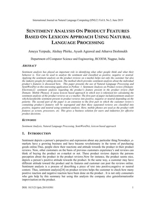 International Journal on Natural Language Computing (IJNLC) Vol.8, No.3, June 2019
DOI: 10.5121/ijnlc.2019.8301 1
SENTIMENT ANALYSIS ON PRODUCT FEATURES
BASED ON LEXICON APPROACH USING NATURAL
LANGUAGE PROCESSING
Ameya Yerpude, Akshay Phirke, Ayush Agrawal and Atharva Deshmukh
Department of Computer Science and Engineering, RCOEM, Nagpur, India
ABSTRACT
Sentiment analysis has played an important role in identifying what other people think and what their
behavior is. Text can be used to analyze the sentiment and classified as positive, negative or neutral.
Applying the sentiment analysis on the product reviews on e-market helps not only the customer but also
the industry people for taking decision. The method which provides sentiment analysis about the individual
product’s features is discussed here. This paper presents the use of Natural Language Processing and
SentiWordNet in this interesting application in Python: 1. Sentiment Analysis on Product review [Domain:
Electronic]2. sentiment analysis regarding the product’s feature present in the product review [Sub
Domain: Mobile Phones]. It usesa lexicon based approach in which text is tokenized for calculating the
sentiment analysis of the product reviews on a e-market. The first part of paper includessentiment analyzer
whichclassifiesthe sentiment present in product reviews into positive, negative or neutral depending on the
polarity. The second part of the paper is an extension to the first part in which the customer review’s
containing product’s features will be segregated and then these separated reviews are classified into
positive, negative and neutral using sentiment analysis. Here, mobile phones are used as the product with
features as screen, processors, etc. This gives a business solution for users and industries for effective
product decisions.
KEYWORDS
Sentiment Analysis, Natural Language Processing, SentiWordNet, lexicon based approach
1. INTRODUCTION
Sentiment depicts a person’s perspective and expression about any particular thing.Nowadays ,e-
markets have a growing business and have became revolutionary in the terms of purchasing
goods online.Thus, people show their reactions and attitude towards the product in their product
reviews. Now, other customers on the basis of previous customers experience’s and reviews can
think of buying the product on e-market or not. These product reviews depicts the persons
perception about the product in the product reviews.Now for instance, the product seems nice,
depicts a person’s positive attitude towards the product. In the same way, a customer may have
different attitude toward the product and its features and customer can post the reviews online.
Sentiment analysis is a process of describing a piece of text into positive,negative or neutral
context. Thus, sentiment analysis[24] on product reviews helps the customer to check how many
positive reaction and negative reaction have been done on the product . It is not only consumers
who gets help by this summary but using this analysis the company also getsinformationfor
improvisation on the product.
 