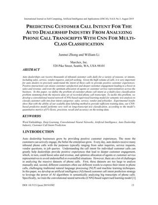 International Journal on Soft Computing, Artificial Intelligence and Applications (IJSCAI), Vol.8, No.3, August 2019
DOI :10.5121/ijscai.2019.8302 13
PREDICTING CUSTOMER CALL INTENT FOR THE
AUTO DEALERSHIP INDUSTRY FROM ANALYZING
PHONE CALL TRANSCRIPTS WITH CNN FOR MULTI-
CLASS CLASSIFICATION
Junmei Zhong and William Li
Marchex, Inc.
520 Pike Street, Seattle, WA, USA 98101
ABSTRACT
Auto dealerships can receive thousands of inbound customer calls daily for a variety of reasons, or intents,
including sales, service, vendor inquires, and job seeking. Given the high volume of calls, it is very important
for auto dealers to precisely understand the intent of these calls to provide positive customer experiences.
Positive interactions can ensure customer satisfaction and deeper customer engagement leading to a boost in
sales and revenue, and even the optimum allocation of agents or customer service representatives across the
business. In this paper, we define the problem of customer phone call intent as a multi-class classification
problem stemming from the massive data set of recorded phone call transcripts. To tackle this problem, we
develop a convolutional neural network (CNN)-based supervised learning model for semantic text analysis to
classify customer calls into four intent categories: sales, service, vendor and jobseeker. Experimental results
show that with the ability of our scalable data labeling method to provide sufficient training data, our CNN-
based predictive model performs very well on long-transcript text classification, according to the model’s
quantitative metrics of F1-Score, precision, recall and accuracy on the testing data.
KEYWORDS
Word Embeddings, Deep Learning, Convolutional Neural Networks, Artificial Intelligence, Auto Dealership
Industry, Customer Call Intent Prediction.
1.INTRODUCTION
Auto dealership businesses grow by providing positive customer experiences. The more the
customers can actively engage, the better the enterprises grow. Every day, auto dealers receive many
inbound phone calls with the purposes typically ranging from sales inquiries, service requests,
vendor questions, to job queries. Understanding the call intent for individual customer calls can
greatly help dealerships provide positive experiences that lead to deeper customer engagement,
which, in turn, could boost sales and revenue, and optimize allocation of agents or customer service
representatives to avoid understaffed or overstaffed situations. However, there are a lot of challenges
in analyzing the massive datasets of phone calls. First, these datasets are too large to analyze
manually and, second, different customers often use different words to express their intent in phone
calls, challenging traditional natural language processing (NLP) and machine learning techniques.
In this paper, we develop an artificial intelligence (AI)-based customer call intent prediction strategy
to leverage the power of AI algorithms in semantically analyzing big transcripts of phone calls.
Specifically, we train the convolutional neural networks (CNN)-based supervised learning model [1]
 