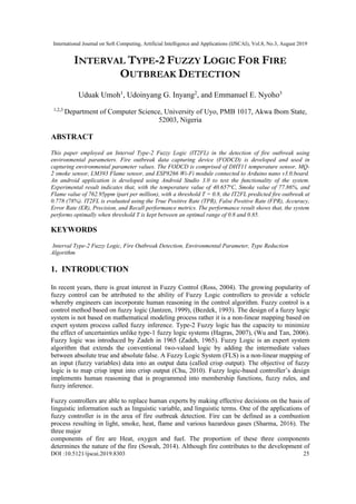 International Journal on Soft Computing, Artificial Intelligence and Applications (IJSCAI), Vol.8, No.3, August 2019
DOI :10.5121/ijscai.2019.8303 25
INTERVAL TYPE-2 FUZZY LOGIC FOR FIRE
OUTBREAK DETECTION
Uduak Umoh1
, Udoinyang G. Inyang2
, and Emmanuel E. Nyoho3
1,2,3
Department of Computer Science, University of Uyo, PMB 1017, Akwa Ibom State,
52003, Nigeria
ABSTRACT
This paper employed an Interval Type-2 Fuzzy Logic (IT2FL) in the detection of fire outbreak using
environmental parameters. Fire outbreak data capturing device (FODCD) is developed and used in
capturing environmental parameter values. The FODCD is comprised of DHT11 temperature sensor, MQ-
2 smoke sensor, LM393 Flame sensor, and ESP8266 Wi-Fi module connected to Arduino nano v3.0.board.
An android application is developed using Android Studio 3.0 to test the functionality of the system.
Experimental result indicates that, with the temperature value of 40.657o
C, Smoke value of 77.86%, and
Flame value of 762.95ppm (part per million), with a threshold T = 0.8, the IT2FL predicted fire outbreak at
0.778 (78%). IT2FL is evaluated using the True Positive Rate (TPR), False Positive Rate (FPR), Accuracy,
Error Rate (ER), Precision, and Recall performance metrics. The performance result shows that, the system
performs optimally when threshold T is kept between an optimal range of 0.8 and 0.85.
KEYWORDS
Interval Type-2 Fuzzy Logic, Fire Outbreak Detection, Environmental Parameter, Type Reduction
Algorithm
1. INTRODUCTION
In recent years, there is great interest in Fuzzy Control (Ross, 2004). The growing popularity of
fuzzy control can be attributed to the ability of Fuzzy Logic controllers to provide a vehicle
whereby engineers can incorporate human reasoning in the control algorithm. Fuzzy control is a
control method based on fuzzy logic (Jantzen, 1999), (Bezdek, 1993). The design of a fuzzy logic
system is not based on mathematical modeling process rather it is a non-linear mapping based on
expert system process called fuzzy inference. Type-2 Fuzzy logic has the capacity to minimize
the effect of uncertainties unlike type-1 fuzzy logic systems (Hagras, 2007), (Wu and Tan, 2006).
Fuzzy logic was introduced by Zadeh in 1965 (Zadeh, 1965). Fuzzy Logic is an expert system
algorithm that extends the conventional two-valued logic by adding the intermediate values
between absolute true and absolute false. A Fuzzy Logic System (FLS) is a non-linear mapping of
an input (fuzzy variables) data into an output data (called crisp output). The objective of fuzzy
logic is to map crisp input into crisp output (Chu, 2010). Fuzzy logic-based controller’s design
implements human reasoning that is programmed into membership functions, fuzzy rules, and
fuzzy inference.
Fuzzy controllers are able to replace human experts by making effective decisions on the basis of
linguistic information such as linguistic variable, and linguistic terms. One of the applications of
fuzzy controller is in the area of fire outbreak detection. Fire can be defined as a combustion
process resulting in light, smoke, heat, flame and various hazardous gases (Sharma, 2016). The
three major
components of fire are Heat, oxygen and fuel. The proportion of these three components
determines the nature of the fire (Sowah, 2014). Although fire contributes to the development of
 