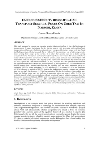 International Journal of Security, Privacy and Trust Management (IJSPTM) Vol 8, No 3, August 2019
DOI : 10.5121/ijsptm.2019.8301 1
EMERGING SECURITY RISKS OF E-HAIL
TRANSPORT SERVICES: FOCUS ON UBER TAXI IN
NAIROBI, KENYA
Cosmas Ekwom Kamais1
1
Department of Peace, Security and Social Studies, Egerton University, Kenya
ABSTRACT
This study attempted to examine the emerging security risks brought about by the e-hail taxi mode of
transportation. It argues that despite the fact that the security risks associated with traditional taxi
transportation still apply to e-hail taxi services, there are emergent risks that are unique to the app-based
taxi hailing services. It further contends that as evidenced by the reactionary way of addressing security
issues arising form usage of the service, it is clear that security was not a factor during
conceptualisations, development and operation of the app-based taxi service. The study conducted a
survey of uber customers and drivers in Nairobi County Kenya, and data was collected from 400
respondents with 85% response rate. Majority of the respondents indicated that they somewhat often
(32.23%), agreed that Uber is more convenient (58.76%), indicated that Uber offers more business and
job opportunities (86.46%). Despite the positive opinions by the respondents, 65.31% opined that Uber
portend security risks. Majority indicated that the following risks are likely; abductions (40.82%),
carjacking (40.82%), sexual harassment (38.14%), murders (35.71%), robbery (41.84%) and burglaries
(34.69%). However, a majority of 28.57% thought that hackings into sensitive customer and company
data was less likely. Furthermore, 57.14% of the respondents felt that the regulatory framework for app-
based taxi hailing system were not sufficient to guarantee safety and security while 75.51% were
optimistic that the e-hail transport industry will take meaningful security mitigation measures from the
lessons they have learned. Finally, 92.93% of the respondents felt that government authorities should do
more in regulating app-based services such Uber while 85.86% opined that founders and managers of e-
hail taxi services should be held responsible for security lapses. The study recommends that a review of
existing traffic laws and criminal laws be done to take care of the emerging security risks associated by
app-based service providers.
Keywords
e-hail Taxi, app-based, Uber, Transport, Security Risks, Convenience, Information Technology,
collaborative economy.
1. BACKGROUND
Developments in the transport sector has greatly improved the travelling experience and
enhanced convenience. Integration of technology has revolutionized how transport, especially
Taxi, is operated and experienced. The customer can order a ride and be picked and a place of
choice. With such advancements, scholars and pundits have tended to focus on economic
potential with a cursory glance at the regulatory framework as a reaction to disputes [1].
Unfortunately, this has left the security aspects almost completely ignored despite the various
reported security incidences related to transport access systems like Uber, Lyft among others
[2]. Security risks include sexual harassments, murder, kidnappings, hate crimes hacking into
sensitive customer and organisation information among others.
 