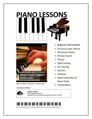 PIANO LESSONS
Marcie Shaver 20 years’ experience
Columbia Village
 Elementary to Advanced
 30 & 45 minute classes
 Composition
 Theory
 Sight reading
 Ear training
 Technique
 Recitals-Festivals
 Competitions
 Student own learning style
 Festival
 NFMC
 19.50 30 min/week
 22.50 45 min/week
MARCIE SHAVER
5601 S Caper Place Boise
marcieshaver@yahoo.com |
 