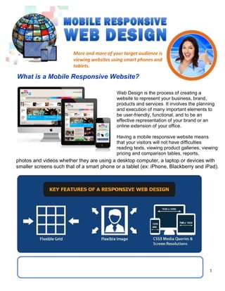 1
More and more of your target audience is
viewing websites using smart phones and
tablets.
What is a Mobile Responsive Website?
Web Design is the process of creating a
website to represent your business, brand,
products and services. It involves the planning
and execution of many important elements to
be user-friendly, functional, and to be an
effective representation of your brand or an
online extension of your office.
Having a mobile responsive website means
that your visitors will not have difficulties
reading texts, viewing product galleries, viewing
pricing and comparison tables, reports,
photos and videos whether they are using a desktop computer, a laptop or devices with
smaller screens such that of a smart phone or a tablet (ex: iPhone, Blackberry and iPad).
 