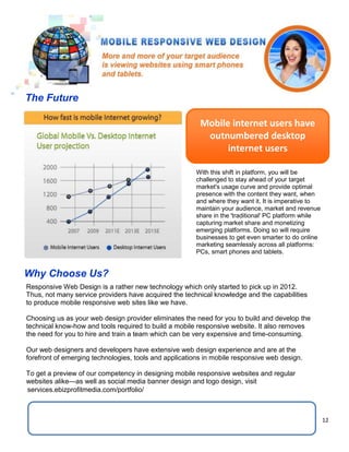 12
Mobile internet users have
outnumbered desktop
internet users
With this shift in platform, you will be
challenged to stay ahead of your target
market's usage curve and provide optimal
presence with the content they want, when
and where they want it. It is imperative to
maintain your audience, market and revenue
share in the 'traditional' PC platform while
capturing market share and monetizing
emerging platforms. Doing so will require
businesses to get even smarter to do online
marketing seamlessly across all platforms:
PCs, smart phones and tablets.
Why Choose Us?
Responsive Web Design is a rather new technology which only started to pick up in 2012.
Thus, not many service providers have acquired the technical knowledge and the capabilities
to produce mobile responsive web sites like we have.
Choosing us as your web design provider eliminates the need for you to build and develop the
technical know-how and tools required to build a mobile responsive website. It also removes
the need for you to hire and train a team which can be very expensive and time-consuming.
Our web designers and developers have extensive web design experience and are at the
forefront of emerging technologies, tools and applications in mobile responsive web design.
To get a preview of our competency in designing mobile responsive websites and regular
websites alike—as well as social media banner design and logo design, visit
The Future
services.ebizprofitmedia.com/portfolio/
 