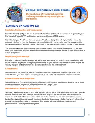 14
Installation, Configuration and Customization
We will install and configure the latest version of WordPress on the web server as well as generate your
File Transfer Protocol (FTP) and Content Management System (CMS) access.
We will install your WordPress theme or custom WordPress design that will depict the layout and the
graphical interface of your site. Based on our consultation with you, we make sure that an appropriate
WordPress layout and design is chosen conforming to the intended purpose and function of your website.
The selected layout and design will also be in compliance with W3C and SEO standards. We will also
setup your WordPress blog and make sure it is seamlessly integrated with the rest of your website from a
design perspective.
Graphic Design and Mockups
Following content and design analysis, we will provide web design mockups (for custom websites) and
source relevant images and strategically embed these on your website. We make sure these images are
visually engaging and complement the overall aesthetics and the written content.
Contact Forms
We will install a fully functional basic contact form based on the pertinent information provided. The
contact form is your main tool for converting a casual site visitor into a lead or a potential customer.
Email Installation and Configuration
We will install your Google business email using the domain name of your website. Each of the 10 users
will have access to Google Mail, Google Calendar and Google Docs.
Website Backup, Migration and Installation
We will do a website backup and store it for you for 3 months just in case something happens on your live
website down the line. Data backups will offer benefits for you if you want to effectively store multiple
copies of web-based data in a secure location. We make sure that you will have easy access to your
backup files. We will then transfer all your integral website files to a new reliable host which will remotely
monitor the status of your site on their server. This service will cover all of the procedures and
prerequisites of a thorough website migration.
Summary of What We Do
 
