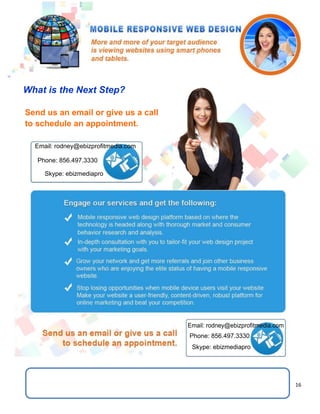 16
What is the Next Step?
Send us an email or give us a call
to schedule an appointment.
Email: rodney@ebizprofitmedia.com
Phone: 856.497.3330
Skype: ebizmediapro
Email: rodney@ebizprofitmedia.com
Phone: 856.497.3330
Skype: ebizmediapro
 